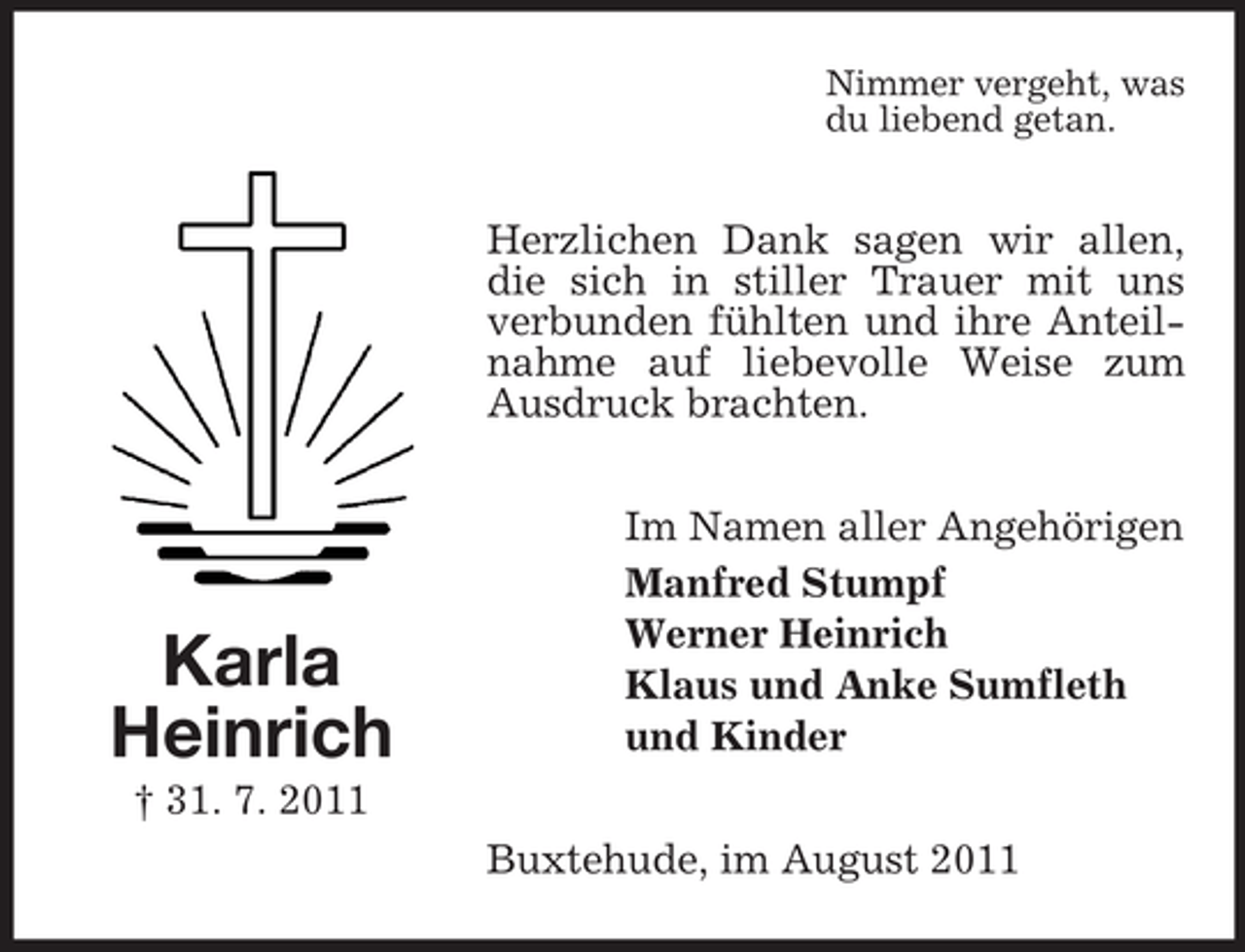 <p>Nimmer vergeht, was<br />du liebend getan.</p><p>Herzlichen Dank sagen wir allen,<br />die sich in stiller Trauer mit uns<br />verbunden fühlten und ihre Anteilnahme auf liebevolle Weise zum<br />Ausdruck brachten.</p><p>Karla<br />Heinrich</p><p>Im Namen aller Angehörigen<br />Manfred Stumpf<br />Werner Heinrich<br />Klaus und Anke Sumfleth<br />und Kinder</p><p>† 31. 7. 2011<br />Buxtehude, im August 2011</p>
