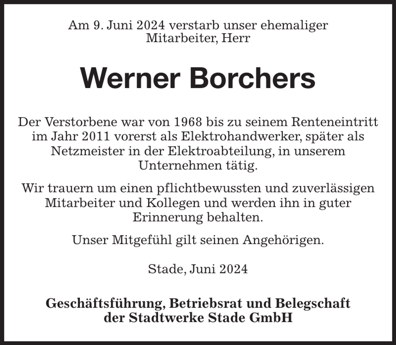 <p>Am 9. Juni 2024 verstarb unser ehemaliger<br />Mitarbeiter, Herr<br />Werner Borchers<br />Geschäftsführung, Betriebsrat und Belegschaft<br />der Stadtwerke Stade GmbH<br />Der Verstorbene war von 1968 bis zu seinem Renteneintritt im Jahr 2011 vorerst als Elektrohandwerker, später als Netzmeister in der Elektroabteilung, in unserem<br />Unternehmen tätig.<br />Wir trauern um einen pflichtbewussten und zuverlässigen Mitarbeiter und Kollegen und werden ihn in guter<br />Erinnerung behalten.<br />Unser Mitgefühl gilt seinen Angehörigen.<br />Stade, Juni 2024</p>