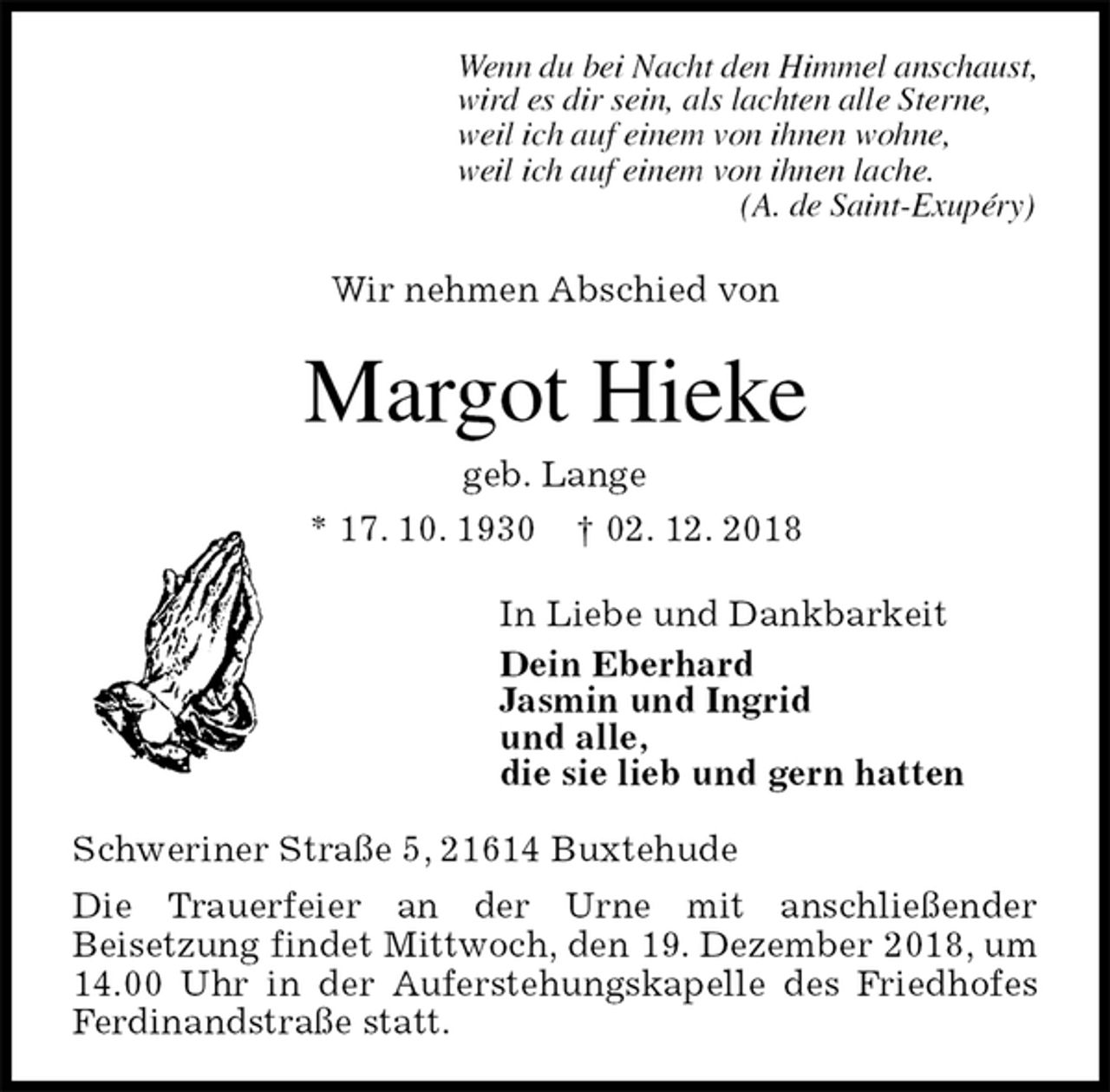 <p>Wenn du bei Nacht den Himmel anschaust,<br />wird es dir sein, als lachten alle Sterne,<br />weil ich auf einem von ihnen wohne,<br />weil ich auf einem von ihnen lache.<br />(A. de Saint-Exupéry)<br />Wir nehmen Abschied von<br />Margot Hieke<br />geb. Lange<br />* 17. 10. 1930 † 02. 12. 2018<br />In Liebe und Dankbarkeit<br />Dein Eberhard<br />Jasmin und Ingrid<br />und alle,<br />die sie lieb und gern hatten<br />Schweriner Straße 5, 21614 Buxtehude<br />Die Trauerfeier an der Urne mit anschließender<br />Beisetzung findet Mittwoch, den 19. Dezember 2018, um 14.00 Uhr in der Auferstehungskapelle des Friedhofes Ferdinandstraße statt.</p>