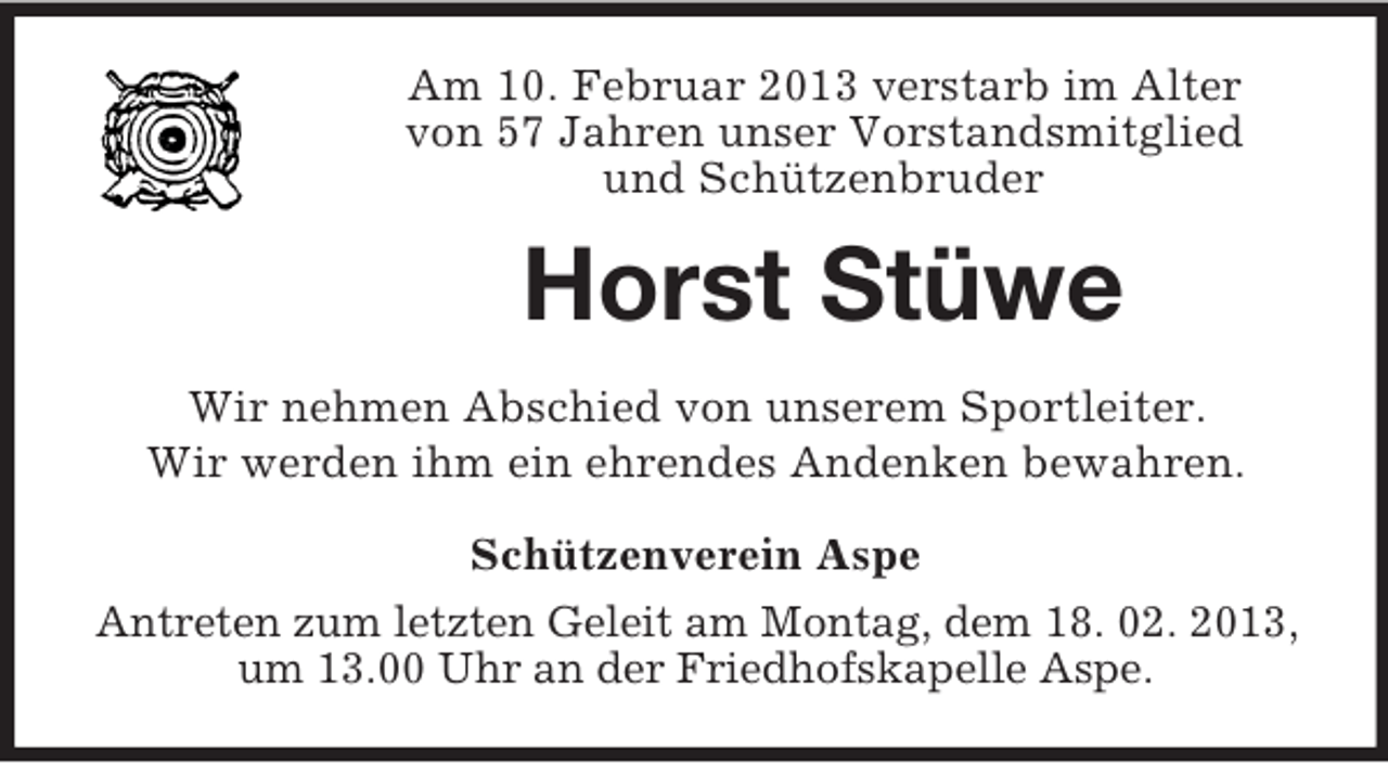 <p>Am 10. Februar 2013 verstarb im Alter<br />von 57 Jahren unser Vorstandsmitglied<br />und Schützenbruder</p><p>Horst Stüwe<br />Wir nehmen Abschied von unserem Sportleiter.<br />Wir werden ihm ein ehrendes Andenken bewahren.<br />Schützenverein Aspe<br />Antreten zum letzten Geleit am Montag, dem 18. 02. 2013,<br />um 13.00 Uhr an der Friedhofskapelle Aspe.</p>