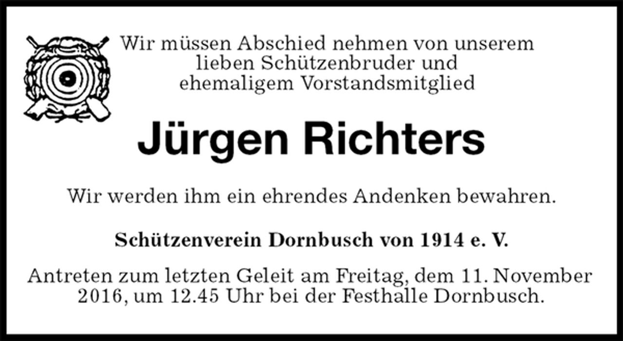 <p>Wir müssen Abschied nehmen von unserem<br />lieben Schützenbruder und<br />ehemaligem Vorstandsmitglied<br />Jürgen Richters<br />Wir werden ihm ein ehrendes Andenken bewahren.<br />Schützenverein Dornbusch von 1914 e. V.<br />Antreten zum letzten Geleit am Freitag, dem 11. November 2016, um 12.45 Uhr bei der Festhalle Dornbusch.</p>