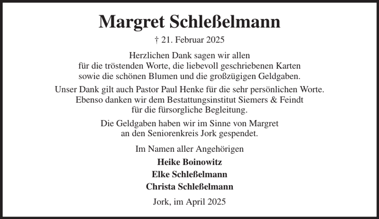 <p>Margret Schleßelmann<br />† 21. Februar 2025<br />Herzlichen Dank sagen wir allen<br />für die tröstenden Worte, die liebevoll geschriebenen Karten<br />sowie die schönen Blumen und die großzügigen Geldgaben.<br />Unser Dank gilt auch Pastor Paul Henke für die sehr persönlichen Worte.<br />Ebenso danken wir dem Bestattungsinstitut Siemers &amp; Feindt<br />für die fürsorgliche Begleitung.<br />Die Geldgaben haben wir im Sinne von Margret<br />an den Seniorenkreis Jork gespendet.<br />Im Namen aller Angehörigen<br />Heike Boinowitz<br />Elke Schleßelmann<br />Christa Schleßelmann<br />Jork, im April 2025</p>