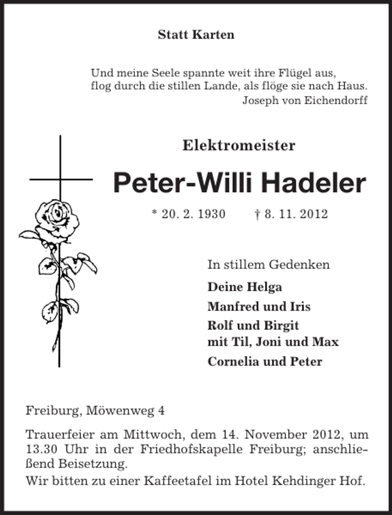 <p>Statt Karten<br />Und meine Seele spannte weit ihre Flügel aus,<br />flog durch die stillen Lande, als flöge sie nach Haus.<br />Joseph von Eichendorff</p><p>Elektromeister</p><p>Peter-Willi Hadeler<br />* 20. 2. 1930</p><p>† 8. 11. 2012</p><p>In stillem Gedenken<br />Deine Helga<br />Manfred und Iris<br />Rolf und Birgit<br />mit Til, Joni und Max<br />Cornelia und Peter</p><p>Freiburg, Möwenweg 4<br />Trauerfeier am Mittwoch, dem 14. November 2012, um<br />13.30 Uhr in der Friedhofskapelle Freiburg; anschließend Beisetzung.<br />Wir bitten zu einer Kaffeetafel im Hotel Kehdinger Hof.</p>