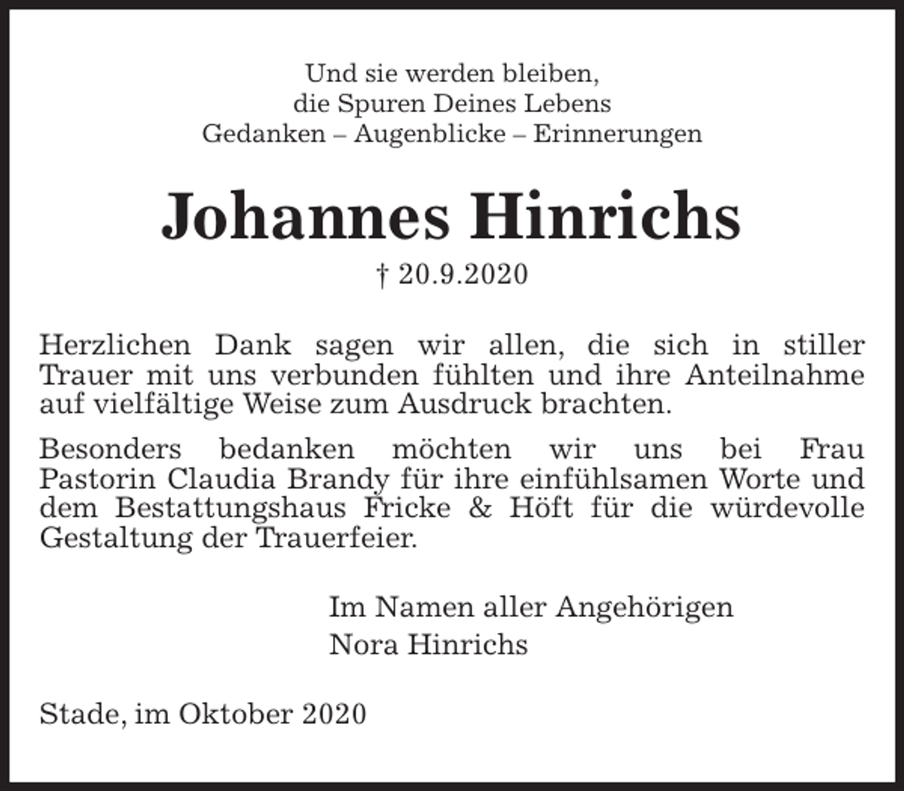 <p>Und sie werden bleiben,<br />die Spuren Deines Lebens<br />Gedanken - Augenblicke - Erinnerungen<br />Johannes Hinrichs<br />† 20.9.2020<br />Herzlichen Dank sagen wir allen, die sich in stiller<br />Trauer mit uns verbunden fühlten und ihre Anteilnahme<br />auf vielfältige Weise zum Ausdruck brachten.<br />Besonders bedanken möchten wir uns bei Frau<br />Pastorin Claudia Brandy für ihre einfühlsamen Worte und dem Bestattungshaus Fricke &amp; Höft für die würdevolle<br />Gestaltung der Trauerfeier.<br />Im Namen aller Angehörigen<br />Nora Hinrichs<br />Stade, im Oktober 2020</p>