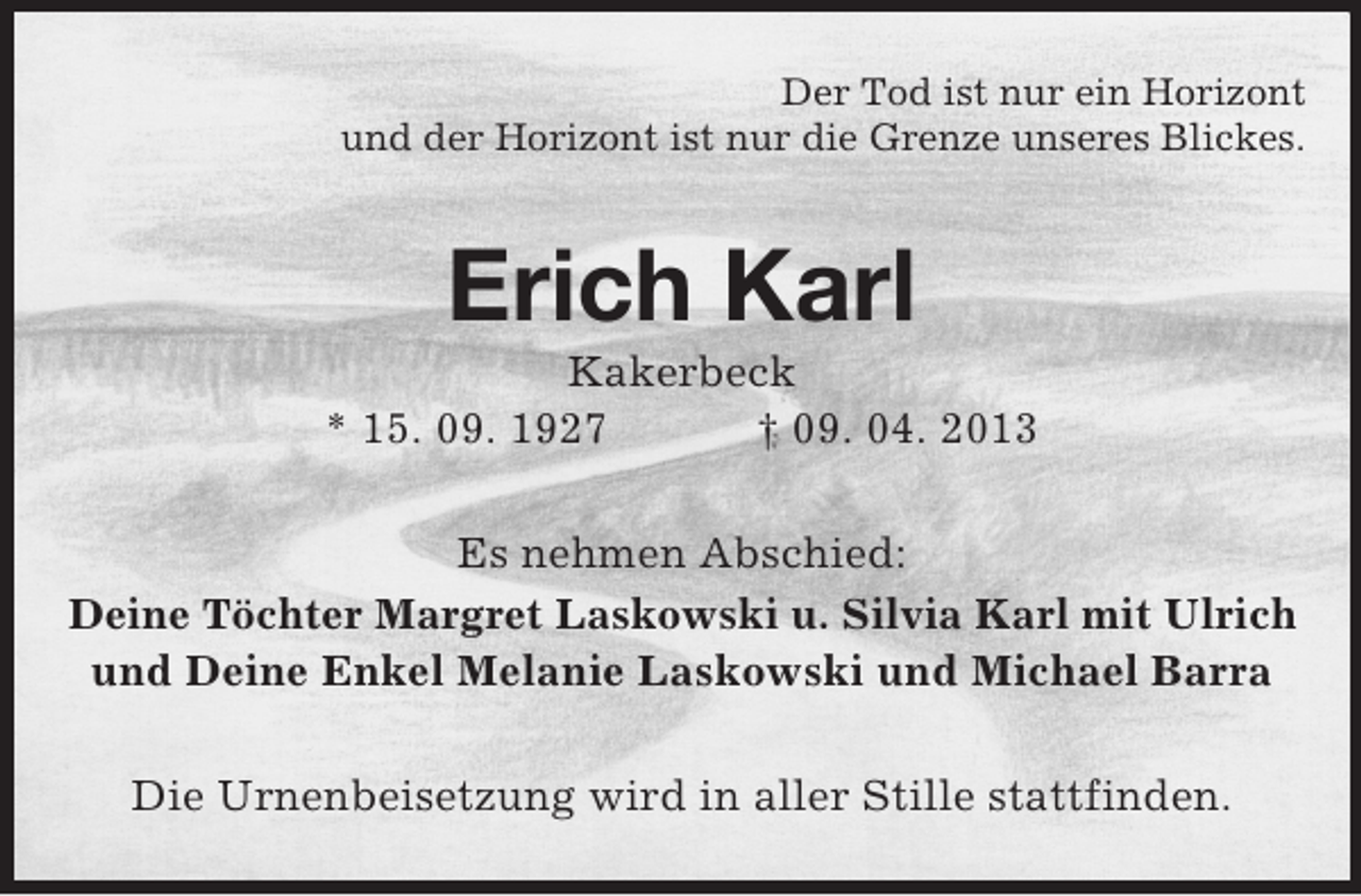 <p>Der Tod ist nur ein Horizont<br />und der Horizont ist nur die Grenze unseres Blickes.</p><p>Erich Karl<br />Kakerbeck<br />* 15. 09. 1927<br />† 09. 04. 2013<br />Es nehmen Abschied:<br />Deine Töchter Margret Laskowski u. Silvia Karl mit Ulrich<br />und Deine Enkel Melanie Laskowski und Michael Barra<br />Die Urnenbeisetzung wird in aller Stille stattfinden.</p>