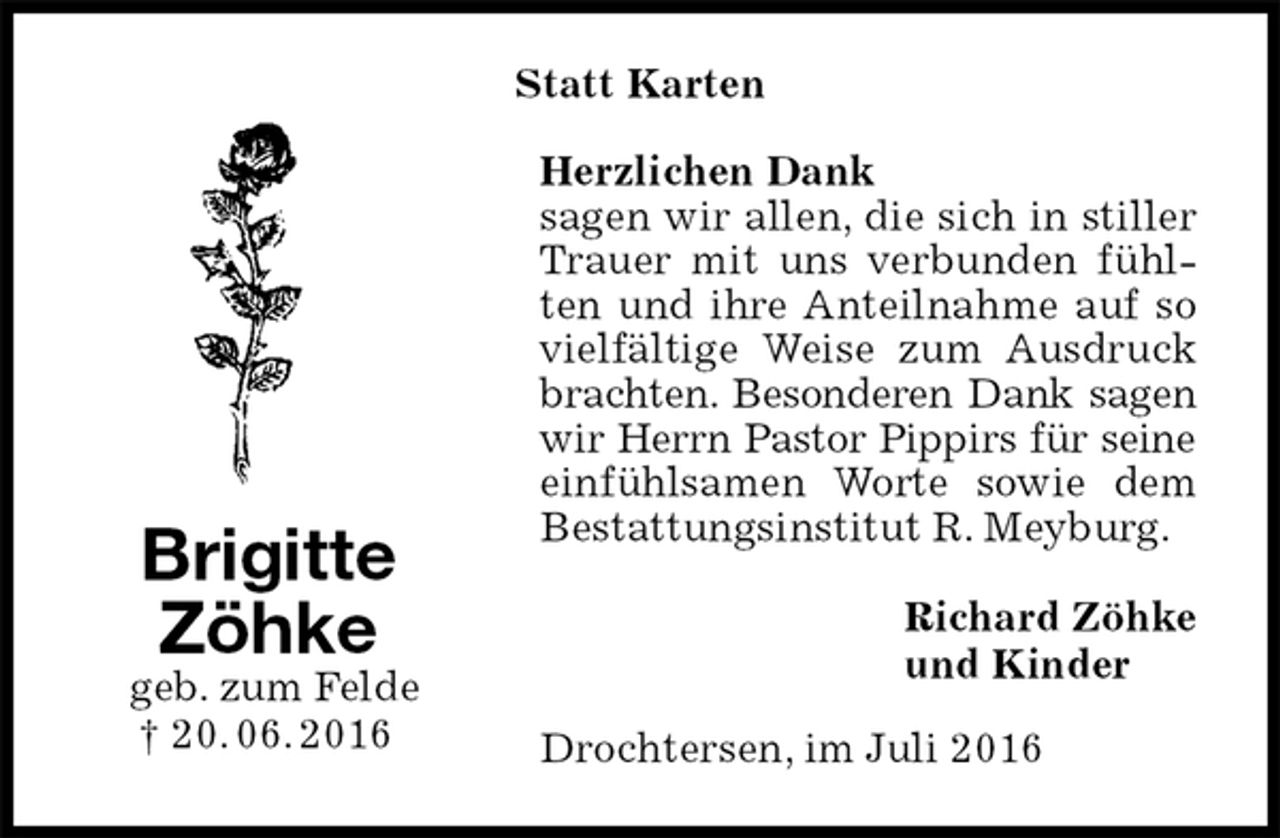 <p>Statt Karten<br />Herzlichen Dank<br />sagen wir allen, die sich in stiller Trauer mit uns verbunden fühlten und ihre Anteilnahme auf so vielfältige Weise zum Ausdruck brachten. Besonderen Dank sagen<br />wir Herrn Pastor Pippirs für seine<br />einfühlsamen Worte sowie dem Bestattungsinstitut R. Meyburg.<br />Richard Zöhke<br />und Kinder<br />Drochtersen, im Juli 2016<br />Brigitte<br />Zöhke<br />geb. zum Felde<br />† 20. 06. 2016</p>
