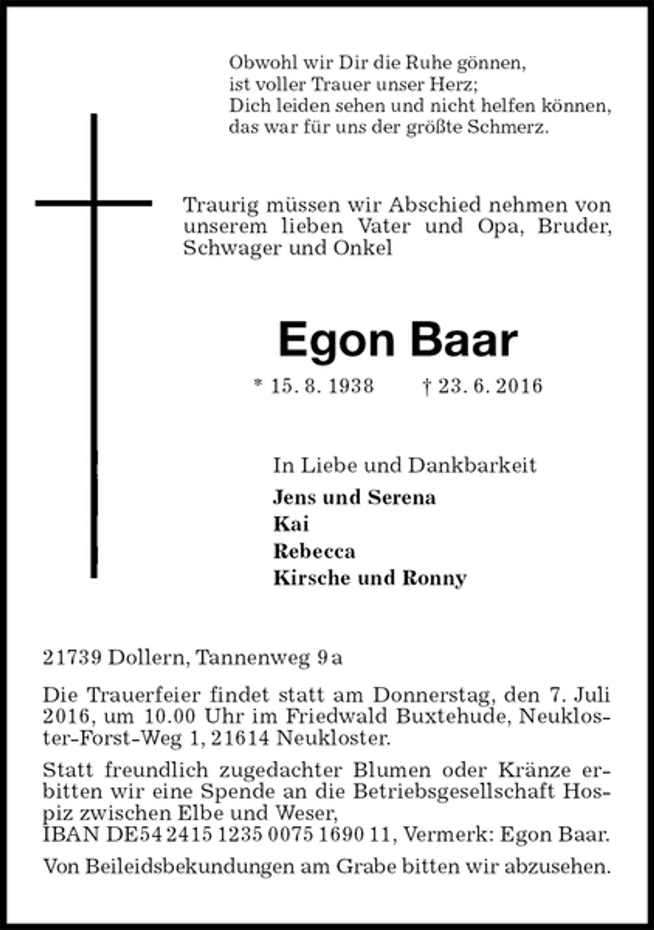 <p>Obwohl wir Dir die Ruhe gönnen,<br />ist voller Trauer unser Herz;<br />Dich leiden sehen und nicht helfen können,<br />das war für uns der größte Schmerz.<br />Traurig müssen wir Abschied nehmen von unserem lieben Vater und Opa, Bruder, Schwager und Onkel<br />Egon Baar<br />* 15. 8. 1938 † 23. 6. 2016<br />In Liebe und Dankbarkeit<br />Jens und Serena<br />Kai<br />Rebecca<br />Kirsche und Ronny<br />21739 Dollern, Tannenweg 9 a<br />Die Trauerfeier findet statt am Donnerstag, den 7. Juli 2016, um 10.00 Uhr im Friedwald Buxtehude, Neukloster-Forst-Weg 1, 21614 Neukloster.<br />Statt freundlich zugedachter Blumen oder Kränze erbitten wir eine Spende an die Betriebsgesellschaft Hospiz zwischen Elbe und Weser,<br />IBAN DE54 2415 1235 0075 1690 11, Vermerk: Egon Baar.<br />Von Beileidsbekundungen am Grabe bitten wir abzusehen.</p>