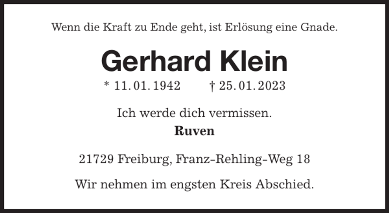 <p>Wenn die Kraft zu Ende geht, ist Erlösung eine Gnade.<br />Gerhard Klein<br />* 11. 01. 1942 † 25. 01. 2023<br />Ich werde dich vermissen.<br />Ruven<br />21729 Freiburg, Franz-Rehling-Weg 18</p><p>Wir nehmen im engsten Kreis Abschied.</p>