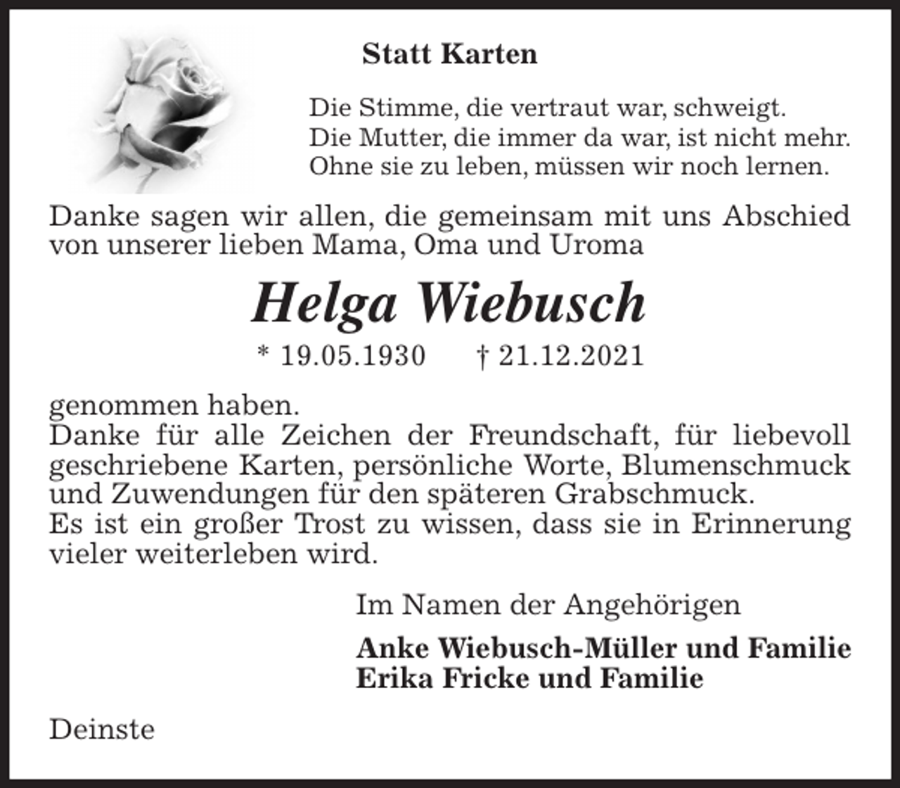 <p>Statt Karten<br />Die Stimme, die vertraut war, schweigt.<br />Die Mutter, die immer da war, ist nicht mehr.<br />Ohne sie zu leben, müssen wir noch lernen.<br />Danke sagen wir allen, die gemeinsam mit uns Abschied von unserer lieben Mama, Oma und Uroma<br />Helga Wiebusch<br />* 19.05.1930 † 21.12.2021<br />genommen haben.<br />Danke für alle Zeichen der Freundschaft, für liebevoll<br />geschriebene Karten, persönliche Worte, Blumenschmuck und Zuwendungen für den späteren Grabschmuck.<br />Es ist ein großer Trost zu wissen, dass sie in Erinnerung vieler weiterleben wird.<br />Im Namen der Angehörigen<br />Anke Wiebusch-Müller und Familie<br />Erika Fricke und Familie<br />Deinste</p>