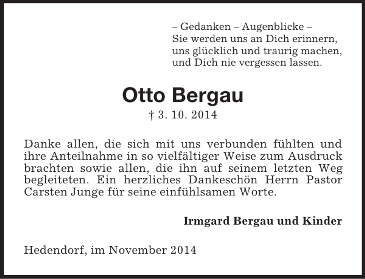 <p>– Gedanken – Augenblicke –<br />Sie werden uns an Dich erinnern,<br />uns glücklich und traurig machen,<br />und Dich nie vergessen lassen.<br />Otto Bergau<br />† 3. 10. 2014<br />Danke allen, die sich mit uns verbunden fühlten und<br />ihre Anteilnahme in so vielfältiger Weise zum Ausdruck brachten sowie allen, die ihn auf seinem letzten Weg<br />begleiteten. Ein herzliches Dankeschön Herrn Pastor Carsten Junge für seine einfühlsamen Worte.<br />Irmgard Bergau und Kinder<br />Hedendorf, im November 2014</p>