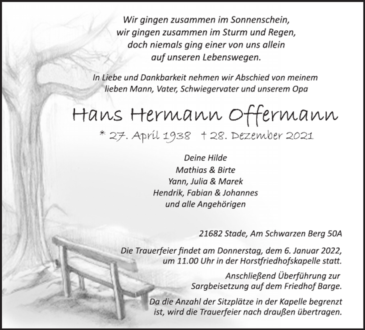 <p>Wir gingen zusammen im Sonnenschein,<br />wir gingen zusammen im Sturm und Regen,<br />doch niemals ging einer von uns allein<br />auf unseren Lebenswegen.<br />In Liebe und Dankbarkeit nehmen wir Abschied von meinem<br />lieben Mann, Vater, Schwiegervater und unserem Opa<br />Hans Hermann Offermann<br />* 27. April 1938 † 28. Dezember 2021<br />Deine Hilde<br />Mathias &amp; Birte<br />Yann, Julia &amp; Marek<br />Hendrik, Fabian &amp; Johannes<br />und alle Angehörigen<br />21682 Stade, Am Schwarzen Berg 50A<br />Die Trauerfeier findet am Donnerstag, dem 6. Januar 2022,<br />um 11.00 Uhr in der Horstriedhofskapelle statt.<br />Anschließend Überführung zur<br />Sargbeisetzung auf dem Friedhof Barge.<br />Da die Anzahl der Sitzplätze in der Kapelle begrenzt<br />ist, wird die Trauerfeier nach draußen übertragen.</p>