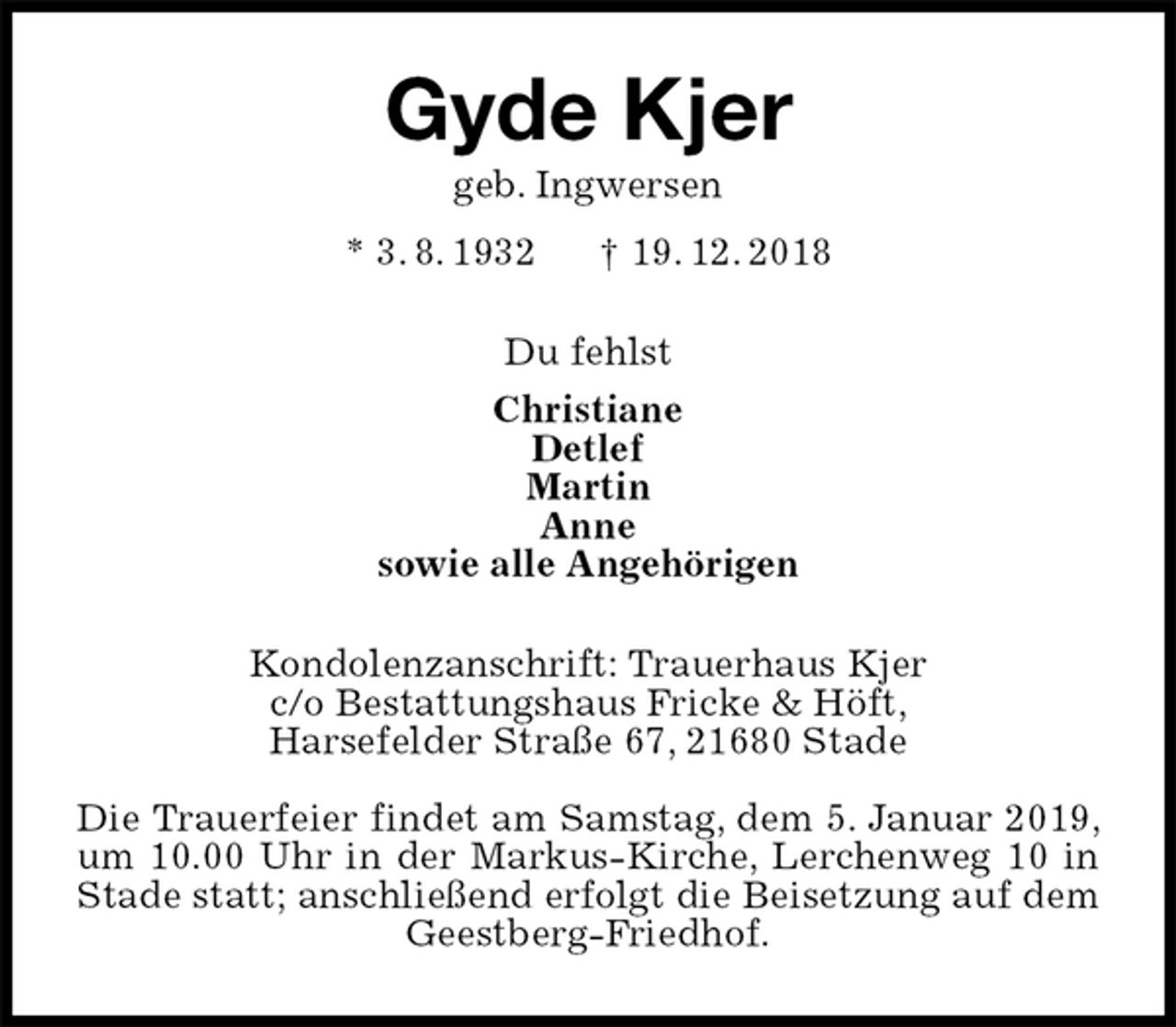 <p>Gyde Kjer<br />geb. Ingwersen<br />* 3. 8. 1932 † 19. 12. 2018<br />Du fehlst<br />Christiane<br />Detlef<br />Martin<br />Anne<br />sowie alle Angehörigen<br />Kondolenzanschrift: Trauerhaus Kjer<br />c/o Bestattungshaus Fricke &amp; Höft,<br />Harsefelder Straße 67, 21680 Stade</p><p>Die Trauerfeier findet am Samstag, dem 5. Januar 2019, um 10.00 Uhr in der Markus-Kirche, Lerchenweg 10 in Stade statt; anschließend erfolgt die Beisetzung auf dem Geestberg-Friedhof.</p>