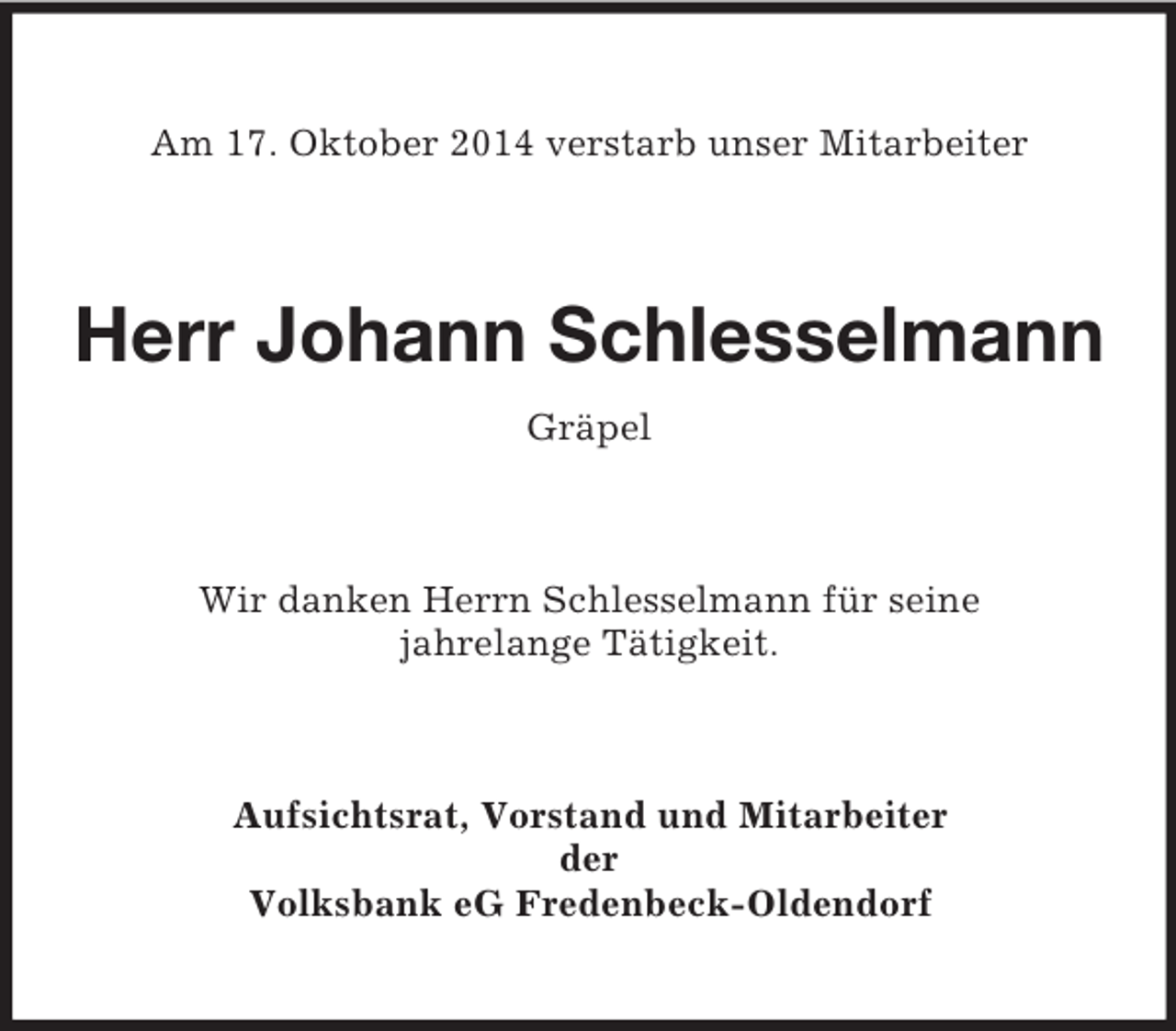 <p>Am 17. Oktober 2014 verstarb unser Mitarbeiter<br />Herr Johann Schlesselmann<br />Gräpel<br />Wir danken Herrn Schlesselmann für seine<br />jahrelange Tätigkeit.<br />Aufsichtsrat, Vorstand und Mitarbeiter<br />der<br />Volksbank eG Fredenbeck-Oldendorf</p>