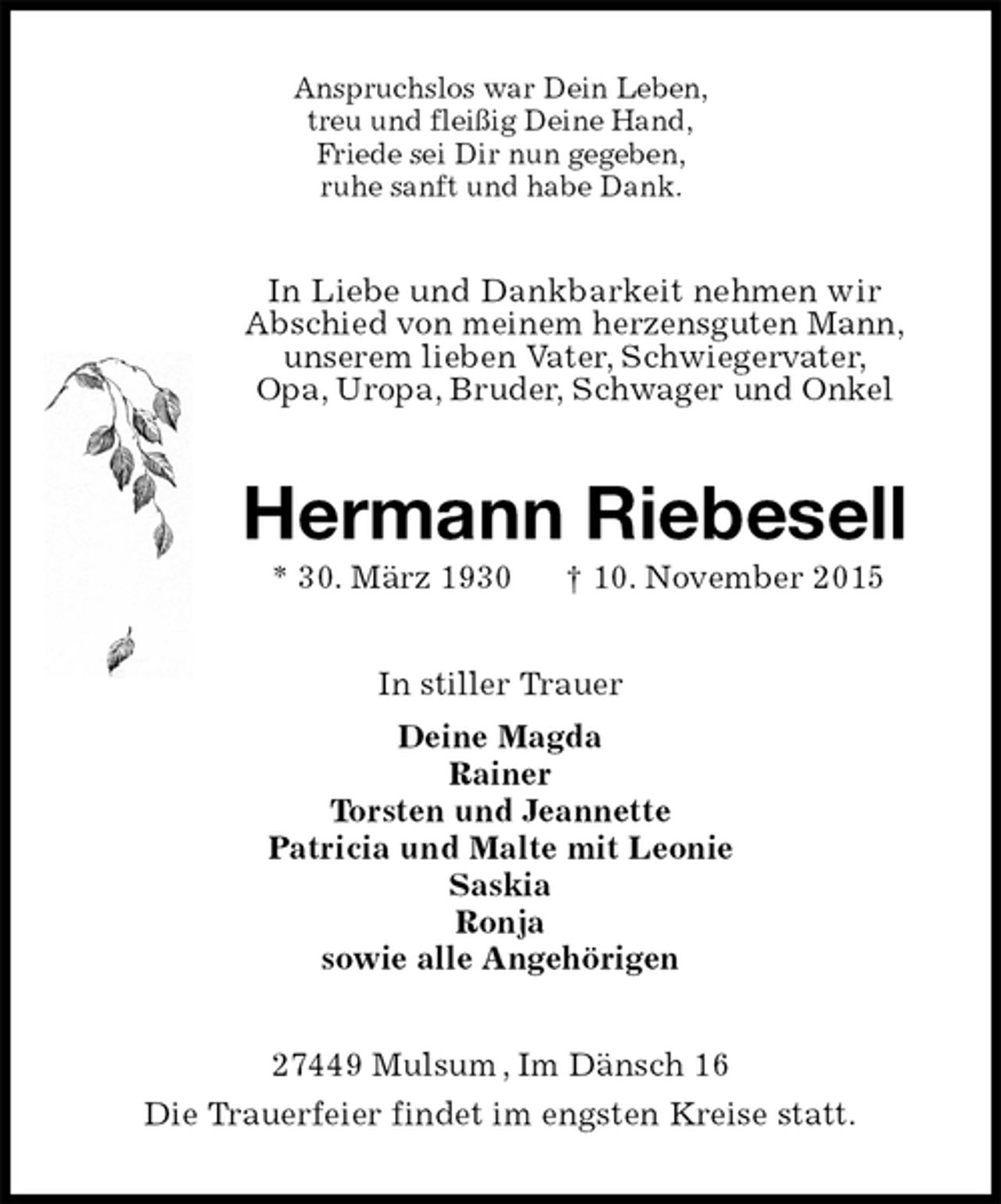 <p>Anspruchslos war Dein Leben,<br />treu und fleißig Deine Hand,<br />Friede sei Dir nun gegeben,<br />ruhe sanft und habe Dank.<br />In Liebe und Dankbarkeit nehmen wir<br />Abschied von meinem herzensguten Mann,<br />unserem lieben Vater, Schwiegervater,<br />Opa, Uropa, Bruder, Schwager und Onkel<br />Hermann Riebesell<br />* 30. März 1930 † 10. November 2015<br />In stiller Trauer<br />Deine Magda<br />Rainer<br />Torsten und Jeannette<br />Patricia und Malte mit Leonie<br />Saskia<br />Ronja<br />sowie alle Angehörigen<br />27449 Mulsum , Im Dänsch 16<br />Die Trauerfeier findet im engsten Kreise statt.</p>