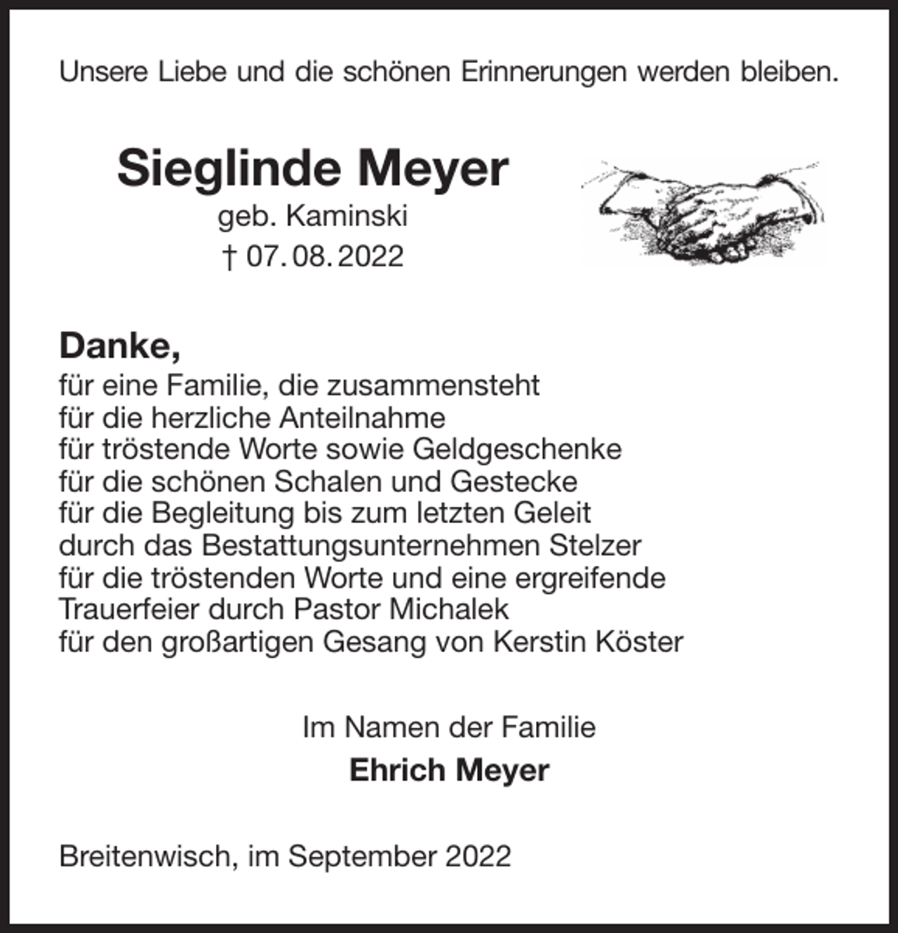 <p>Unsere Liebe und die schönen Erinnerungen werden bleiben.<br />Sieglinde Meyer<br />geb. Kaminski<br />† 07. 08. 2022<br />Danke,<br />für eine Familie, die zusammensteht<br />für die herzliche Anteilnahme<br />für tröstende Worte sowie Geldgeschenke<br />für die schönen Schalen und Gestecke<br />für die Begleitung bis zum letzten Geleit<br />durch das Bestattungsunternehmen Stelzer<br />für die tröstenden Worte und eine ergreifende<br />Trauerfeier durch Pastor Michalek<br />für den großartigen Gesang von Kerstin Köster<br />Im Namen der Familie<br />Ehrich Meyer<br />Breitenwisch, im September 2022</p>