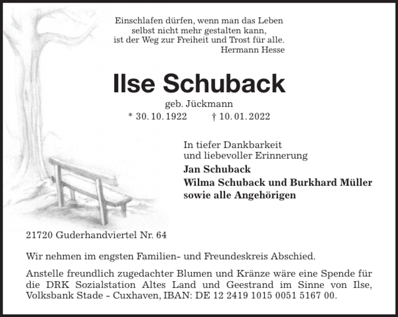 <p>Einschlafen dürfen, wenn man das Leben<br />selbst nicht mehr gestalten kann,<br />ist der Weg zur Freiheit und Trost für alle.<br />Hermann Hesse<br />Ilse Schuback<br />geb. Jückmann<br />* 30. 10. 1922 † 10. 01. 2022<br />In tiefer Dankbarkeit<br />und liebevoller Erinnerung<br />Jan Schuback<br />Wilma Schuback und Burkhard Müller<br />sowie alle Angehörigen</p>
<p>21720 Guderhandviertel Nr. 64</p>
<p>Wir nehmen im engsten Familien- und Freundeskreis Abschied.<br />Anstelle freundlich zugedachter Blumen und Kränze wäre eine Spende für die DRK Sozialstation Altes Land und Geestrand im Sinne von Ilse,<br />Volksbank Stade - Cuxhaven, IBAN: DE 12 2419 1015 0051 5167 00.</p>