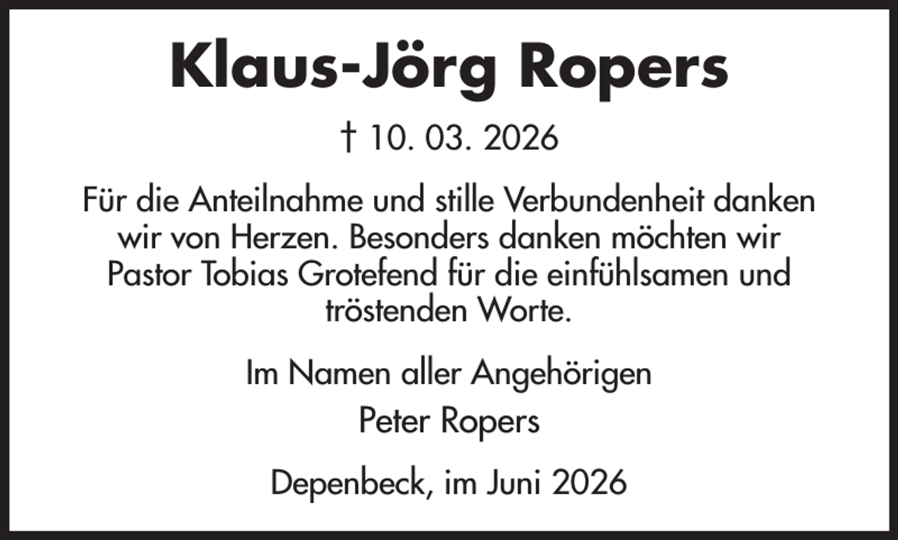 <p>Klaus-Jörg Ropers<br />† 10. 03. 2026<br />Für die Anteilnahme und stille Verbundenheit danken wir von Herzen. Besonders danken möchten wir<br />Pastor Tobias Grotefend für die einfühlsamen und<br />tröstenden Worte.<br />Im Namen aller Angehörigen<br />Peter Ropers<br />Depenbeck, im Juni 2026</p>