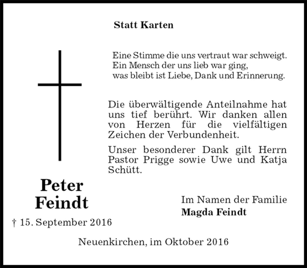 <p>Statt Karten<br />Eine Stimme die uns vertraut war schweigt.<br />Ein Mensch der uns lieb war ging,<br />was bleibt ist Liebe, Dank und Erinnerung.<br />Die überwältigende Anteilnahme hat uns tief berührt. Wir danken allen von Herzen für die vielfältigen<br />Zeichen der Verbundenheit.<br />Unser besonderer Dank gilt Herrn Pastor Prigge sowie Uwe und Katja Schütt.<br />Im Namen der Familie<br />Magda Feindt<br />Neuenkirchen, im Oktober 2016</p><p>Peter<br />Feindt<br />† 15. September 2016</p>