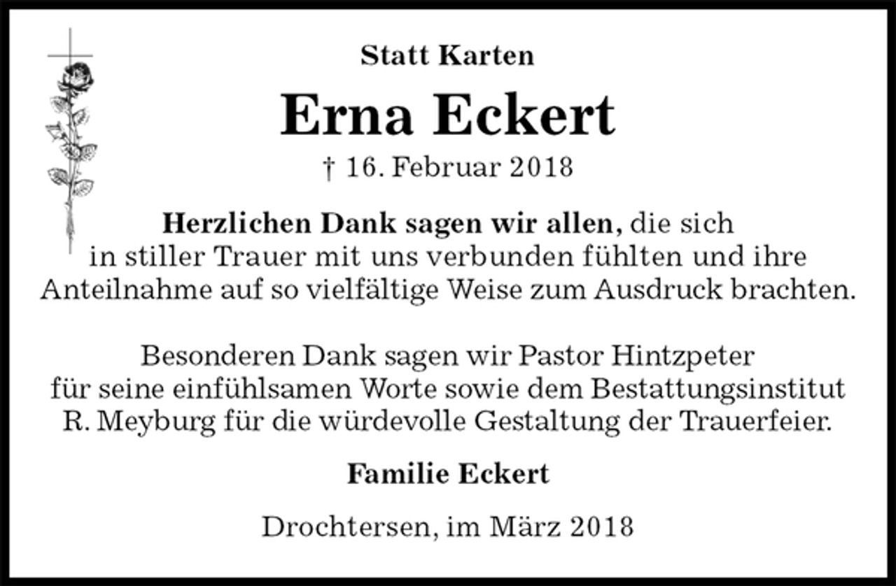 <p>Statt Karten<br />Erna Eckert<br />† 16. Februar 2018<br />Herzlichen Dank sagen wir allen, die sich<br />in stiller Trauer mit uns verbunden fühlten und ihre<br />Anteilnahme auf so vielfältige Weise zum Ausdruck brachten.</p>
<p>Besonderen Dank sagen wir Pastor Hintzpeter<br />für seine einfühlsamen Worte sowie dem Bestattungsinstitut<br />R. Meyburg für die würdevolle Gestaltung der Trauerfeier.<br />Familie Eckert<br />Drochtersen, im März 2018</p>