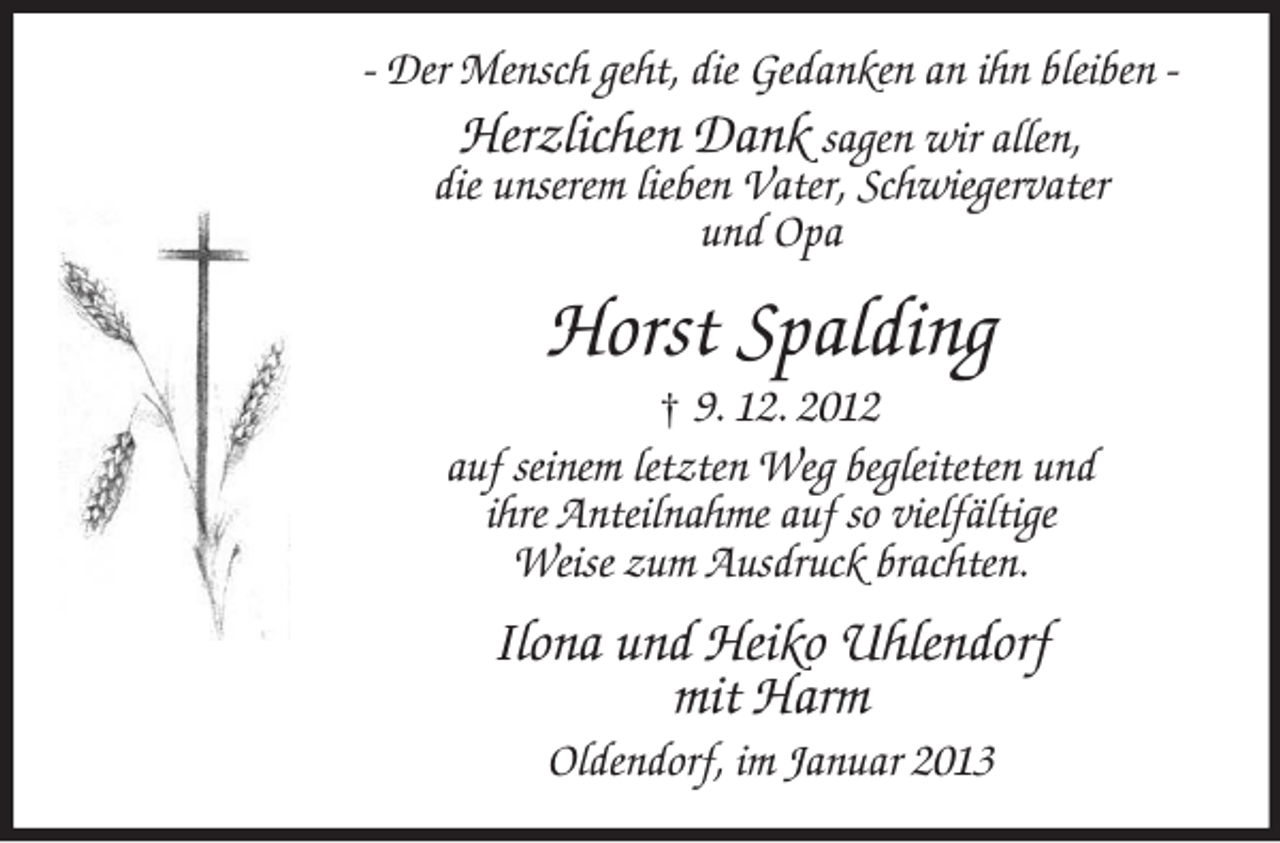 <p>- Der Mensch geht, die Gedanken an ihn bleiben Herzlichen Dank sagen wir allen,<br />die unserem lieben Vater, Schwiegervater<br />und Opa</p><p>Horst Spalding<br />† 9. 12. 2012<br />auf seinem letzten Weg begleiteten und<br />ihre Anteilnahme auf so vielfältige<br />Weise zum Ausdruck brachten.</p><p>Ilona und Heiko Uhlendorf<br />mit Harm<br />Oldendorf, im Januar 2013</p>