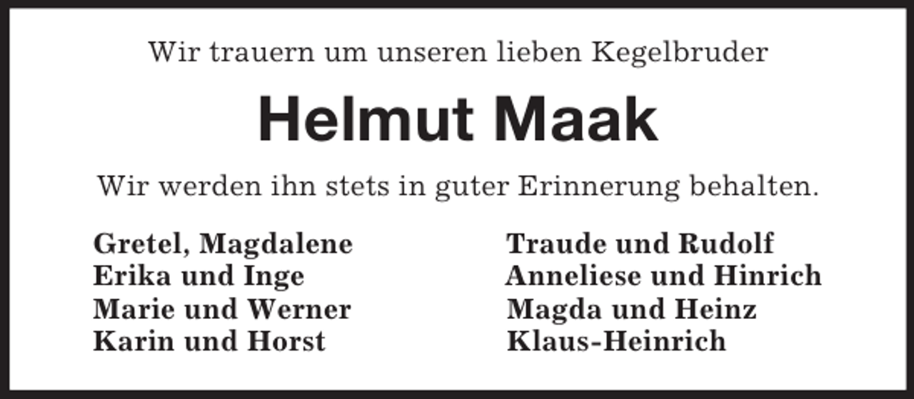 <p>Wir trauern um unseren lieben Kegelbruder<br />Helmut Maak<br />Wir werden ihn stets in guter Erinnerung behalten.<br />Gretel, Magdalene Traude und Rudolf<br />Erika und Inge Anneliese und Hinrich<br />Marie und Werner Magda und Heinz<br />Karin und Horst Klaus-Heinrich</p>