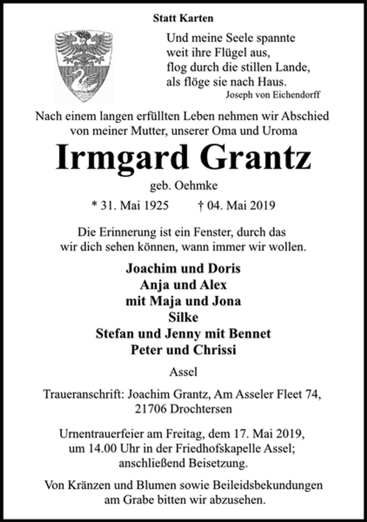<p>Statt Karten<br />Und meine Seele spannte<br />weit ihre Flügel aus,<br />flog durch die stillen Lande,<br />als flöge sie nach Haus.<br />Joseph von Eichendorff<br />Nach einem langen erfüllten Leben nehmen wir Abschied<br />von meiner Mutter, unserer Oma und Uroma<br />Irmgard Grantz<br />geb. Oehmke<br />* 31. Mai 1925 † 04. Mai 2019<br />Die Erinnerung ist ein Fenster, durch das<br />wir dich sehen können, wann immer wir wollen.<br />Joachim und Doris<br />Anja und Alex<br />mit Maja und Jona<br />Silke<br />Stefan und Jenny mit Bennet<br />Peter und Chrissi<br />Assel<br />Traueranschrift: Joachim Grantz, Am Asseler Fleet 74,<br />21706 Drochtersen<br />Urnentrauerfeier am Freitag, dem 17. Mai 2019,<br />um 14.00 Uhr in der Friedhofskapelle Assel;<br />anschließend Beisetzung.<br />Von Kränzen und Blumen sowie Beileidsbekundungen<br />am Grabe bitten wir abzusehen.</p>