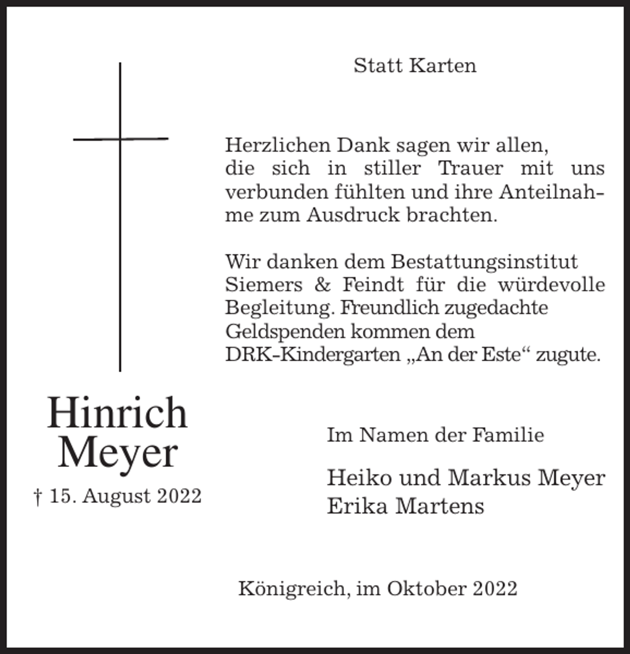 <p>Statt Karten<br />Herzlichen Dank sagen wir allen,<br />die sich in stiller Trauer mit uns<br />verbunden fühlten und ihre Anteilnahme zum Ausdruck brachten.</p><p>Wir danken dem Bestattungsinstitut<br />Siemers &amp; Feindt für die würdevolle<br />Begleitung. Freundlich zugedachte Geldspenden kommen dem<br />DRK-Kindergarten „An der Este“ zugute.<br />Im Namen der Familie<br />Heiko und Markus Meyer<br />Erika Martens<br />Königreich, im Oktober 2022<br />Hinrich<br />Meyer<br />† 15. August 2022</p>