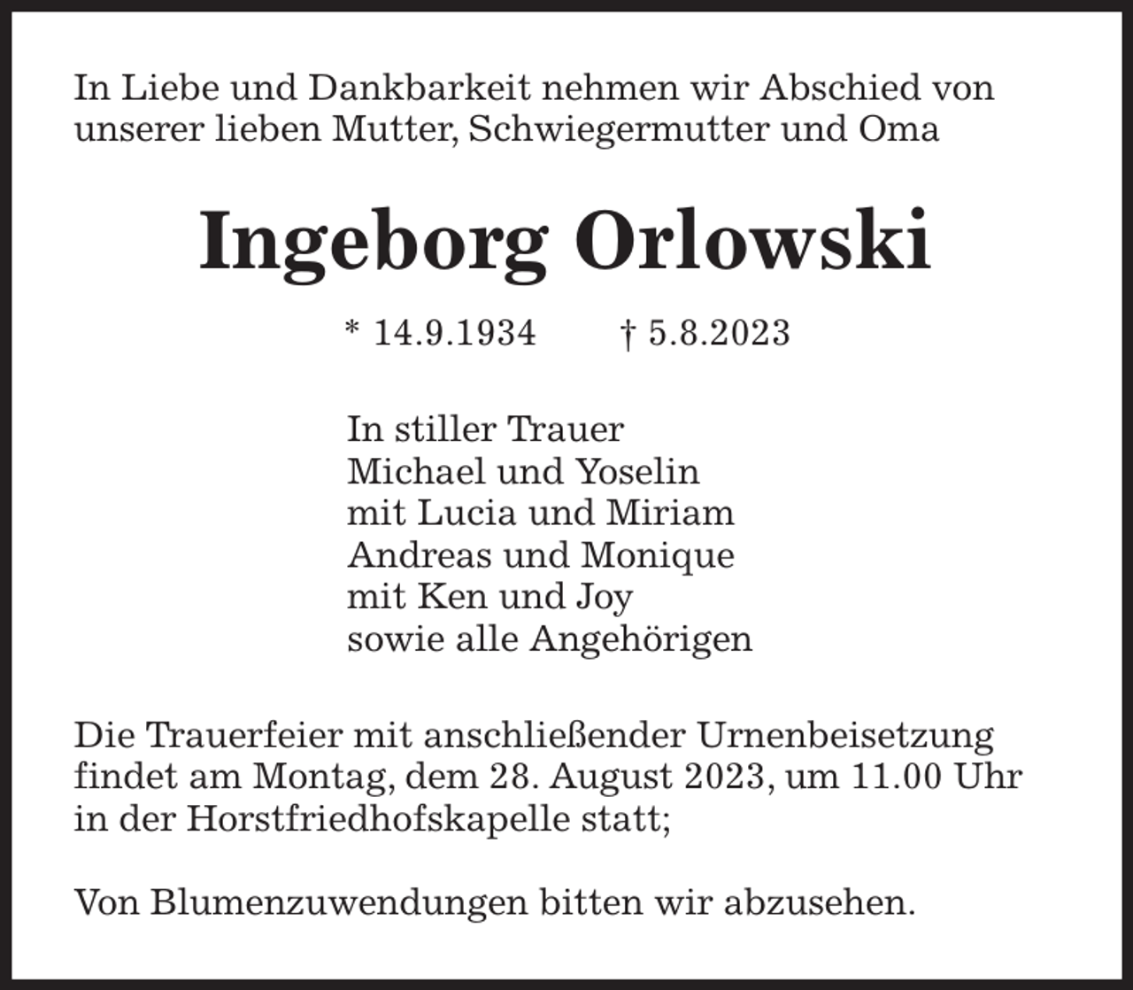 <p>In Liebe und Dankbarkeit nehmen wir Abschied von<br />unserer lieben Mutter, Schwiegermutter und Oma<br />Ingeborg Orlowski<br />* 14.9.1934 † 5.8.2023<br />In stiller Trauer<br />Michael und Yoselin<br />mit Lucia und Miriam<br />Andreas und Monique<br />mit Ken und Joy<br />sowie alle Angehörigen<br />Die Trauerfeier mit anschließender Urnenbeisetzung<br />findet am Montag, dem 28. August 2023, um 11.00 Uhr<br />in der Horstfriedhofskapelle statt;</p><p>Von Blumenzuwendungen bitten wir abzusehen.</p>