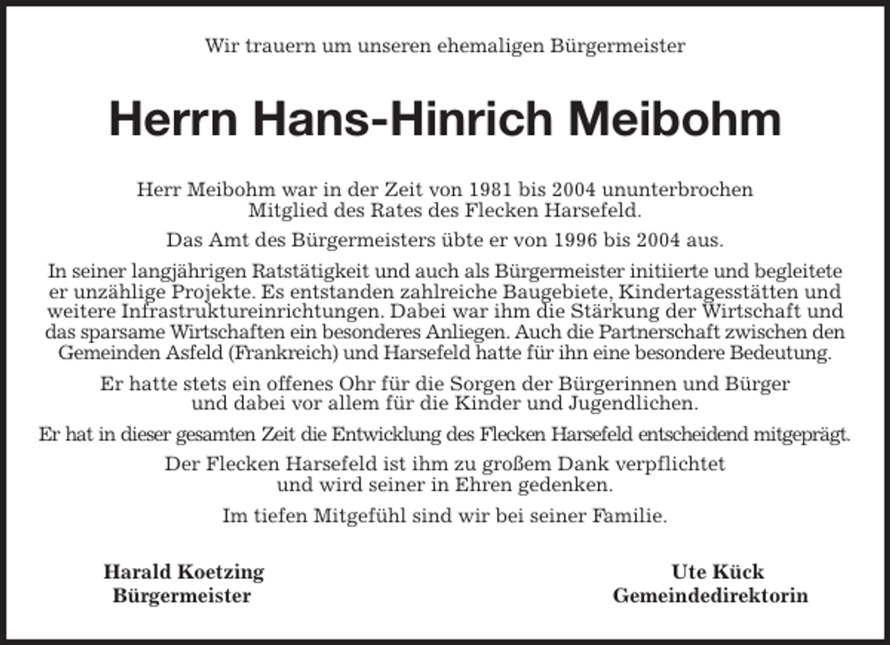 <p>Wir trauern um unseren ehemaligen Bürgermeister<br />Herrn Hans-Hinrich Meibohm<br />Herr Meibohm war in der Zeit von 1981 bis 2004 ununterbrochen<br />Mitglied des Rates des Flecken Harsefeld.<br />Das Amt des Bürgermeisters übte er von 1996 bis 2004 aus.<br />In seiner langjährigen Ratstätigkeit und auch als Bürgermeister initiierte und begleitete er unzählige Projekte. Es entstanden zahlreiche Baugebiete, Kindertagesstätten und weitere Infrastruktureinrichtungen. Dabei war ihm die Stärkung der Wirtschaft und das sparsame Wirtschaften ein besonderes Anliegen. Auch die Partnerschaft zwischen den Gemeinden Asfeld (Frankreich) und Harsefeld hatte für ihn eine besondere Bedeutung.<br />Er hatte stets ein offenes Ohr für die Sorgen der Bürgerinnen und Bürger<br />und dabei vor allem für die Kinder und Jugendlichen.<br />Er hat in dieser gesamten Zeit die Entwicklung des Flecken Harsefeld entscheidend mitgeprägt.<br />Der Flecken Harsefeld ist ihm zu großem Dank verpflichtet<br />und wird seiner in Ehren gedenken.<br />Im tiefen Mitgefühl sind wir bei seiner Familie.<br />Harald Koetzing Ute Kück<br />Bürgermeister Gemeindedirektorin</p>