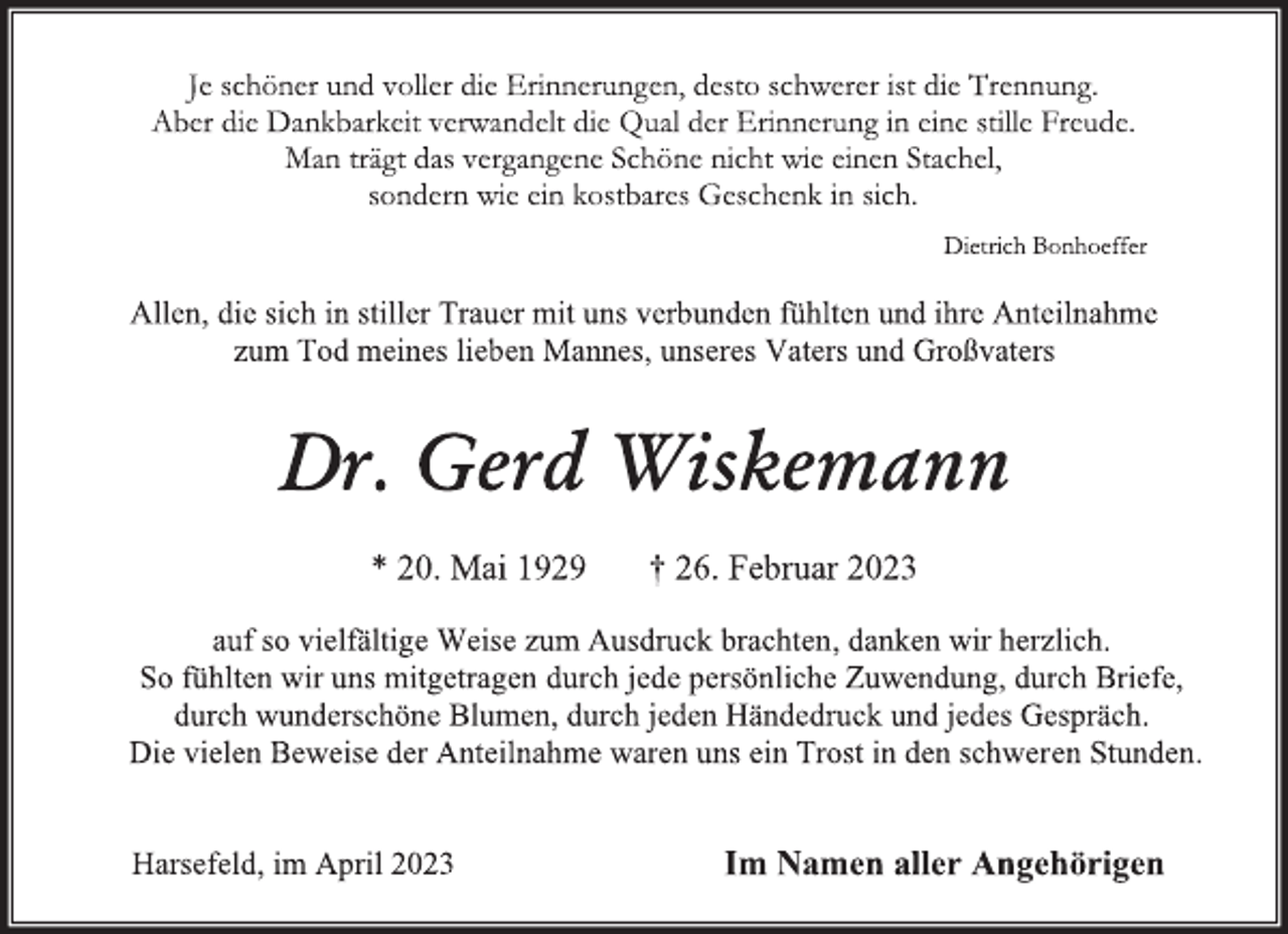 <p>Je schöner und voller die Erinnerungen, desto schwerer ist die Trennung.<br />Aber die Dankbarkeit verwandelt die Qual der Erinnerung in eine stille Freude.<br />Man trägt das vergangene Schöne nicht wie einen Stachel,<br />sondern wie ein kostbares Geschenk in sich.<br />Dietrich Bonhoeffer<br />Allen, die sich in stiller Trauer mit uns verbunden fühlten und ihre Anteilnahme<br />zum Tod meines lieben Mannes, unseres Vaters und Großvaters<br />Dr. Gerd Wiskemann<br />* 20. Mai 1929 † 26. Februar 2023<br />auf so vielfältige Weise zum Ausdruck brachten, danken wir herzlich.<br />So fühlten wir uns mitgetragen durch jede persönliche Zuwendung, durch Briefe,<br />durch wunderschöne Blumen, durch jeden Händedruck und jedes Gespräch.<br />Die vielen Beweise der Anteilnahme waren uns ein Trost in den schweren Stunden.<br />Harsefeld, im April 2023 Im Namen aller Angehörigen</p>
