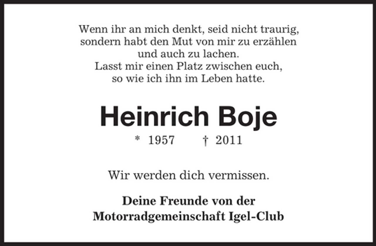<p>Wenn ihr an mich denkt, seid nicht traurig,<br />sondern habt den Mut von mir zu erzählen<br />und auch zu lachen.<br />Lasst mir einen Platz zwischen euch,<br />so wie ich ihn im Leben hatte.</p>
<p>Heinrich Boje<br />* 1957</p>
<p>† 2011</p>
<p>Wir werden dich vermissen.<br />Deine Freunde von der<br />Motorradgemeinschaft Igel-Club</p>