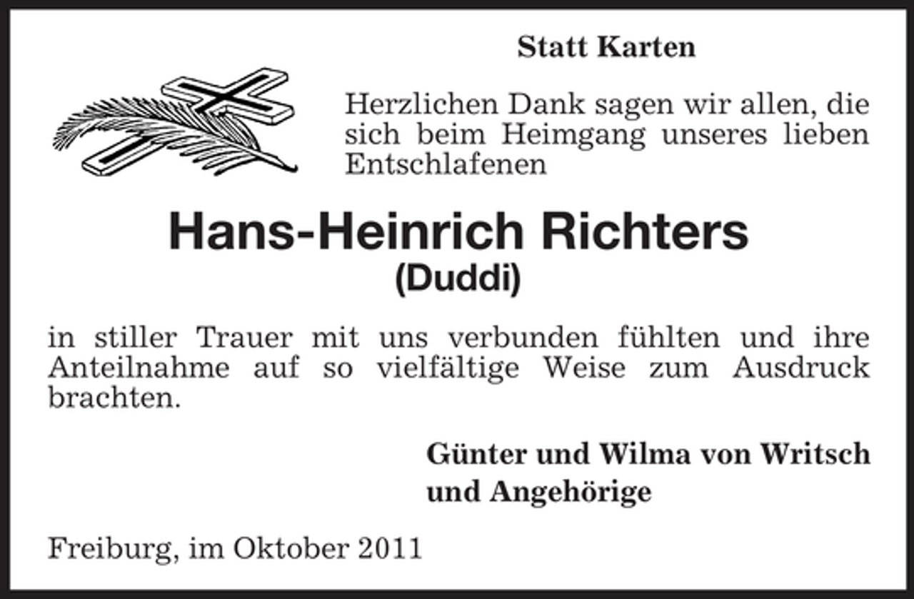 <p>Statt Karten<br />Herzlichen Dank sagen wir allen, die<br />sich beim Heimgang unseres lieben<br />Entschlafenen</p><p>Hans-Heinrich Richters<br />(Duddi)<br />in stiller Trauer mit uns verbunden fühlten und ihre<br />Anteilnahme auf so vielfältige Weise zum Ausdruck<br />brachten.<br />Günter und Wilma von Writsch<br />und Angehörige<br />Freiburg, im Oktober 2011</p>