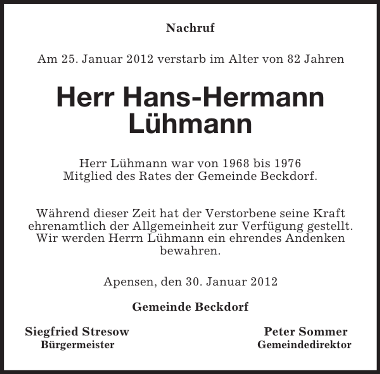 <p>Nachruf<br />Am 25. Januar 2012 verstarb im Alter von 82 Jahren<br />Herr Hans-Hermann Lühmann<br />Herr Lühmann war von 1968 bis 1976<br />Mitglied des Rates der Gemeinde Beckdorf.</p><p>Während dieser Zeit hat der Verstorbene seine Kraft ehrenamtlich der Allgemeinheit zur Verfügung gestellt.<br />Wir werden Herrn Lühmann ein ehrendes Andenken bewahren.<br />Apensen, den 30. Januar 2012</p><p>Gemeinde Beckdorf</p><p>Siegfried Stresow Peter Sommer<br />Bürgermeister Gemeindedirektor</p>
