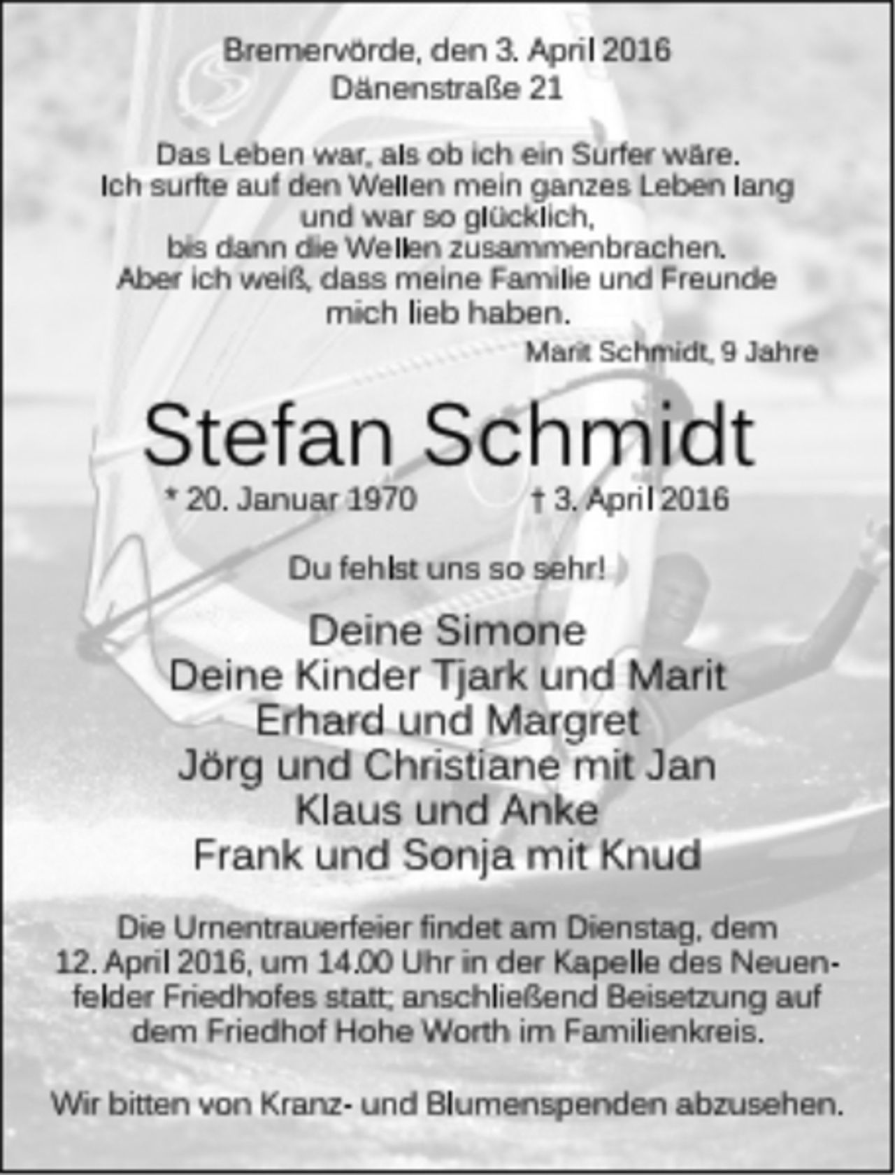 <p>Bremervörde, den 3. April 2016<br />Dänenstraße 21<br />Das Leben war, als ob ich ein Surfer wäre.<br />Ich surfte auf den Wellen mein ganzes Leben lang<br />und war so glücklich,<br />bis dann die Wellen zusammenbrachen.<br />Aber ich weiß, dass meine Familie und Freunde<br />mich lieb haben.<br />Marit Schmidt, 9 Jahre<br />Stefan Schmidt<br />* 20. Januar 1970 + 3. Aprill 2016<br />Du fehlst uns so sehr!<br />Deine Simone<br />Deine Kinder Tjark und Marit<br />Erhard und Margret<br />Jörg und Christiane mit Jan<br />Klaus und Anke<br />Frank und Sonja mit Knud<br />Die Urnentrauerfeier findet am Dienstag, dem 12. April 2016, um 14.00 Uhr in der Kapelle des Neuenfelder Friedhofes statt; anschließend Beisetzung auf dem Friedhof Hohe Worth im Familienkreis.<br />Wir bitten von Kranz- und Blumenspenden abzusehen.</p>