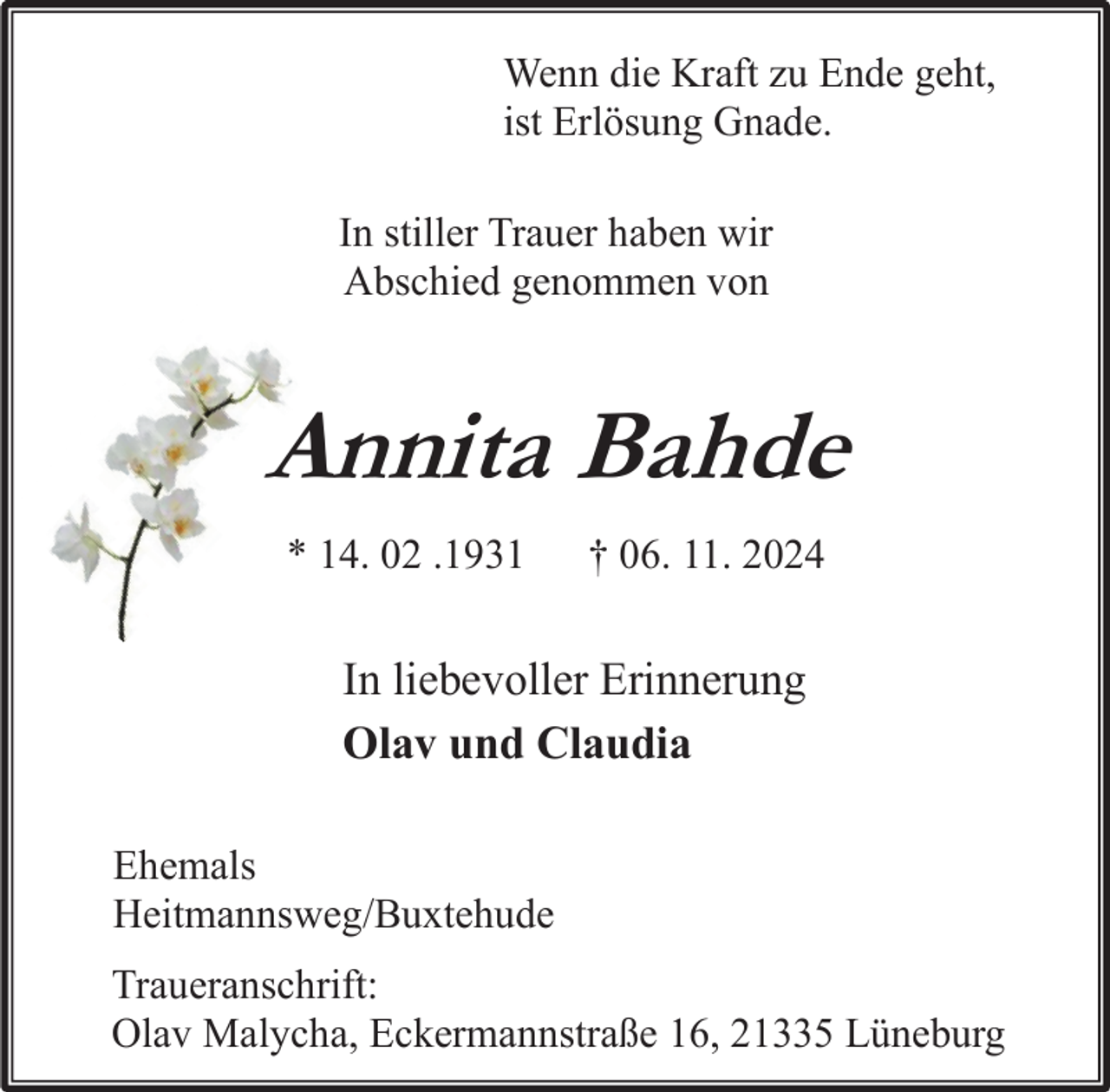 <p>Wenn die Kraft zu Ende geht,<br />ist Erlösung Gnade.<br />In stiller Trauer haben wir<br />Abschied genommen von</p><p>Annita Bahde<br />* 14. 02 .1931</p><p>† 06. 11. 2024</p><p>In liebevoller Erinnerung<br />Olav und Claudia<br />Ehemals<br />Heitmannsweg/Buxtehude<br />Traueranschrift:<br />Olav Malycha, Eckermannstraße 16, 21335 Lüneburg</p>
