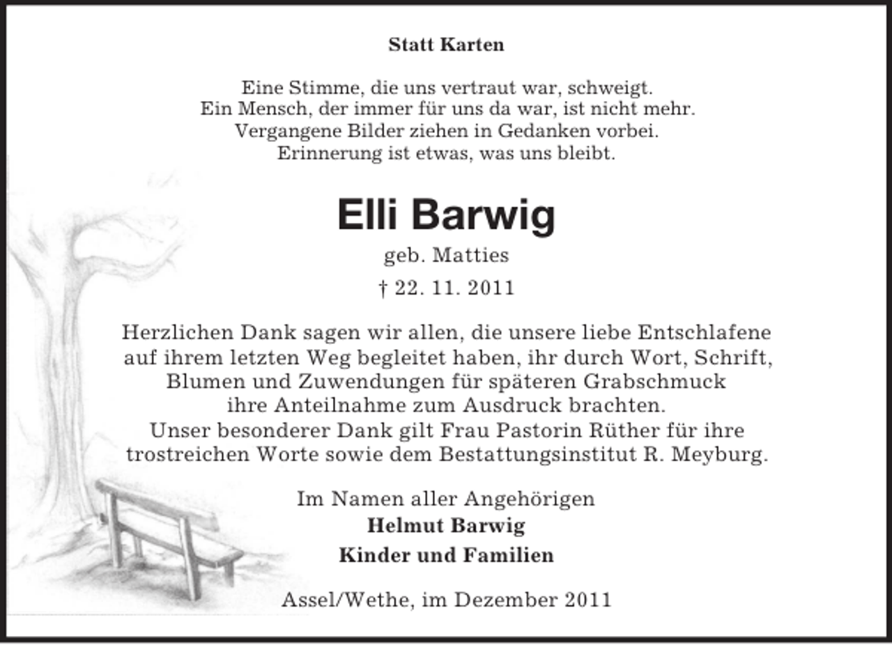 <p>Statt Karten<br />Eine Stimme, die uns vertraut war, schweigt.<br />Ein Mensch, der immer für uns da war, ist nicht mehr.<br />Vergangene Bilder ziehen in Gedanken vorbei.<br />Erinnerung ist etwas, was uns bleibt.</p><p>Elli Barwig<br />geb. Matties<br />† 22. 11. 2011<br />Herzlichen Dank sagen wir allen, die unsere liebe Entschlafene<br />auf ihrem letzten Weg begleitet haben, ihr durch Wort, Schrift,<br />Blumen und Zuwendungen für späteren Grabschmuck<br />ihre Anteilnahme zum Ausdruck brachten.<br />Unser besonderer Dank gilt Frau Pastorin Rüther für ihre<br />trostreichen Worte sowie dem Bestattungsinstitut R. Meyburg.<br />Im Namen aller Angehörigen<br />Helmut Barwig<br />Kinder und Familien<br />Assel/Wethe, im Dezember 2011</p>