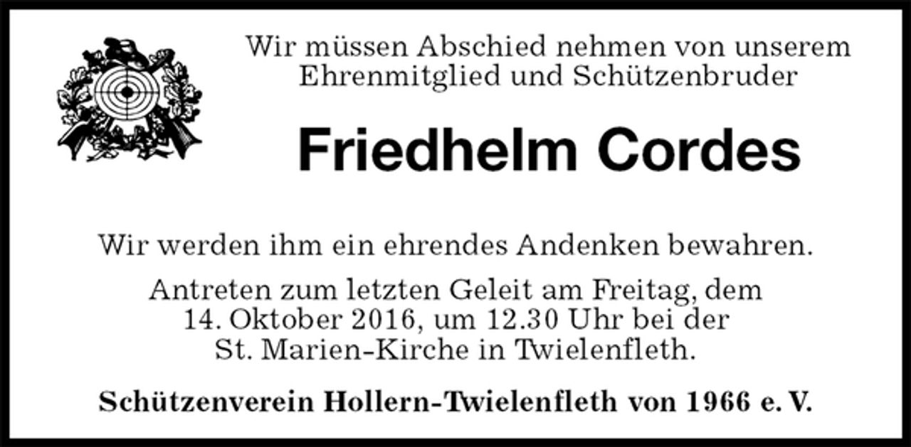 <p>Wir müssen Abschied nehmen von unserem<br />Ehrenmitglied und Schützenbruder<br />Friedhelm Cordes<br />Wir werden ihm ein ehrendes Andenken bewahren.<br />Antreten zum letzten Geleit am Freitag, dem<br />14. Oktober 2016, um 12.30 Uhr bei der<br />St. Marien-Kirche in Twielenfleth.<br />Schützenverein Hollern-Twielenfleth von 1966 e. V.</p>