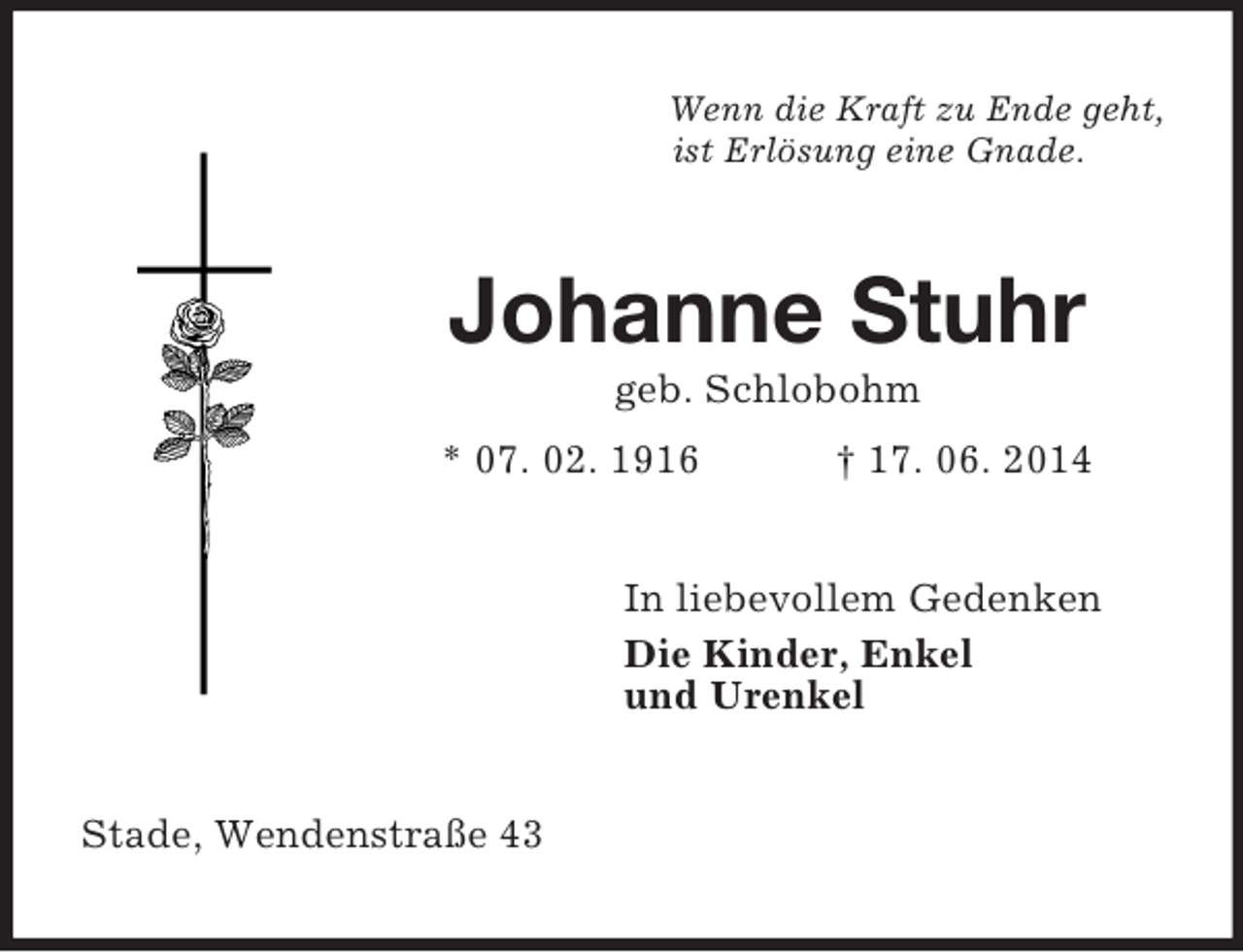 <p>Wenn die Kraft zu Ende geht,<br />ist Erlösung eine Gnade.<br />Johanne Stuhr<br />geb. Schlobohm<br />* 07. 02. 1916 † 17. 06. 2014<br />In liebevollem Gedenken<br />Die Kinder, Enkel<br />und Urenkel<br />Stade, Wendenstraße 43</p>