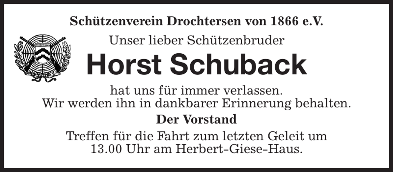<p>Schützenverein Drochtersen von 1866 e.V.<br />Unser lieber Schützenbruder<br />Horst Schuback<br />hat uns für immer verlassen.<br />Wir werden ihn in dankbarer Erinnerung behalten.<br />Der Vorstand<br />Treffen für die Fahrt zum letzten Geleit um<br />13.00 Uhr am Herbert-Giese-Haus.</p>