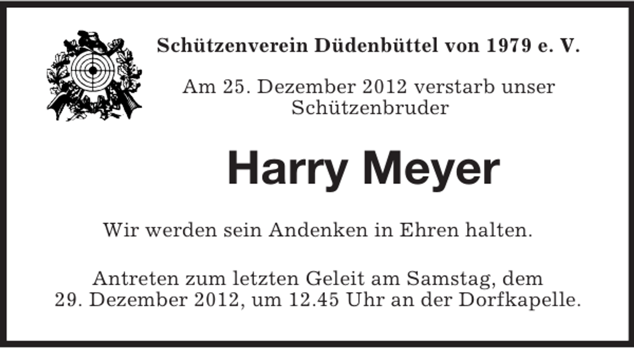 <p>Schützenverein Düdenbüttel von 1979 e. V.</p><p>Am 25. Dezember 2012 verstarb unser<br />Schützenbruder<br />Harry Meyer<br />Wir werden sein Andenken in Ehren halten.<br />Antreten zum letzten Geleit am Samstag, dem<br />29. Dezember 2012, um 12.45 Uhr an der Dorfkapelle.</p>