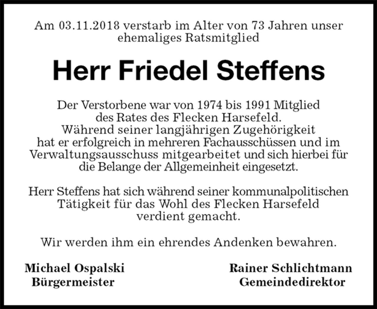 <p>Am 03.11.2018 verstarb im Alter von 73 Jahren unser ehemaliges Ratsmitglied<br />Herr Friedel Steffens<br />Der Verstorbene war von 1974 bis 1991 Mitglied<br />des Rates des Flecken Harsefeld.<br />Während seiner langjährigen Zugehörigkeit<br />hat er erfolgreich in mehreren Fachausschüssen und im Verwaltungsausschuss mitgearbeitet und sich hierbei für die Belange der Allgemeinheit eingesetzt.</p>
<p>Herr Steffens hat sich während seiner kommunalpolitischen Tätigkeit für das Wohl des Flecken Harsefeld<br />verdient gemacht.<br />Wir werden ihm ein ehrendes Andenken bewahren.<br />Michael Ospalski Rainer Schlichtmann<br />Bürgermeister Gemeindedirektor</p>