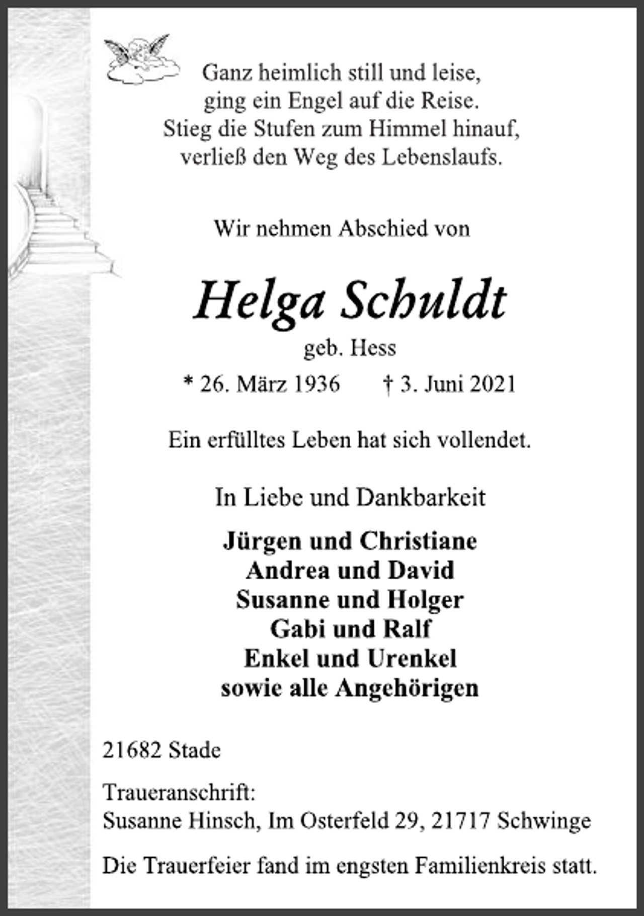 <p>Ganz heimlich still und leise,<br />ging ein Engel auf die Reise.<br />Stieg die Stufen zum Himmel hinauf,<br />verließ den Weg des Lebenslaufs.<br />Wir nehmen Abschied von<br />Helga Schuldt<br />geb. Hess<br />* 26. März 1936 † 3. Juni 2021<br />Ein erfülltes Leben hat sich vollendet.<br />In Liebe und Dankbarkeit<br />Jürgen und Christiane<br />Andrea und David<br />Susanne und Holger<br />Gabi und Ralf<br />Enkel und Urenkel<br />sowie alle Angehörigen<br />21682 Stade<br />Traueranschrift:<br />Susanne Hinsch, Im Osterfeld 29, 21717 Schwinge<br />Die Trauerfeier fand im engsten Familienkreis statt.</p>