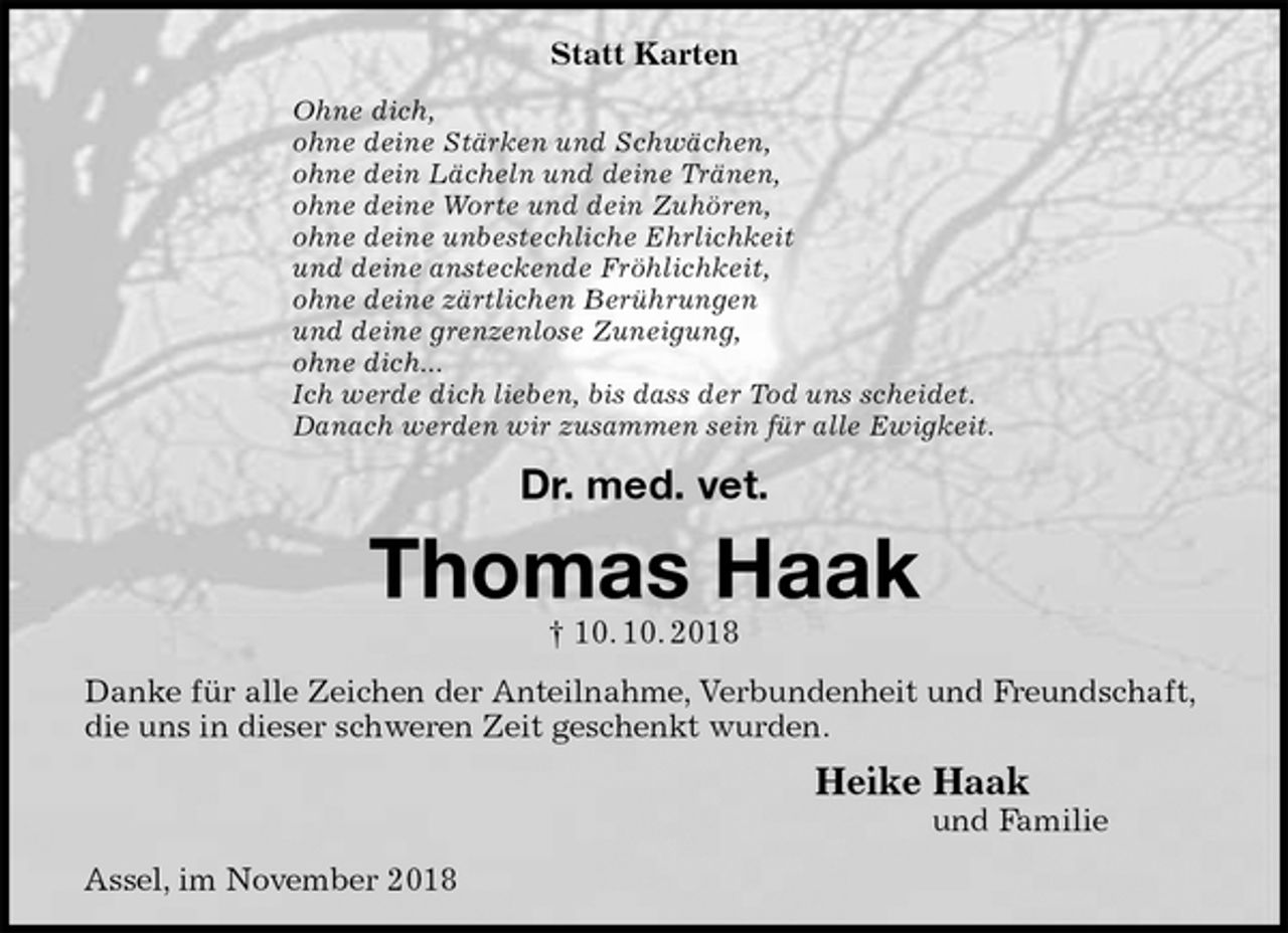<p>Statt Karten<br />Ohne dich,<br />ohne deine Stärken und Schwächen,<br />ohne dein Lächeln und deine Tränen,<br />ohne deine Worte und dein Zuhören,<br />ohne deine unbestechliche Ehrlichkeit<br />und deine ansteckende Fröhlichkeit,<br />ohne deine zärtlichen Berührungen<br />und deine grenzenlose Zuneigung,<br />ohne dich...<br />Ich werde dich lieben, bis dass der Tod uns scheidet.<br />Danach werden wir zusammen sein für alle Ewigkeit.<br />Dr. med. vet.<br />Thomas Haak<br />† 10. 10. 2018<br />Danke für alle Zeichen der Anteilnahme, Verbundenheit und Freundschaft, die uns in dieser schweren Zeit geschenkt wurden.<br />Heike Haak<br />und Familie<br />Assel, im November 2018</p>