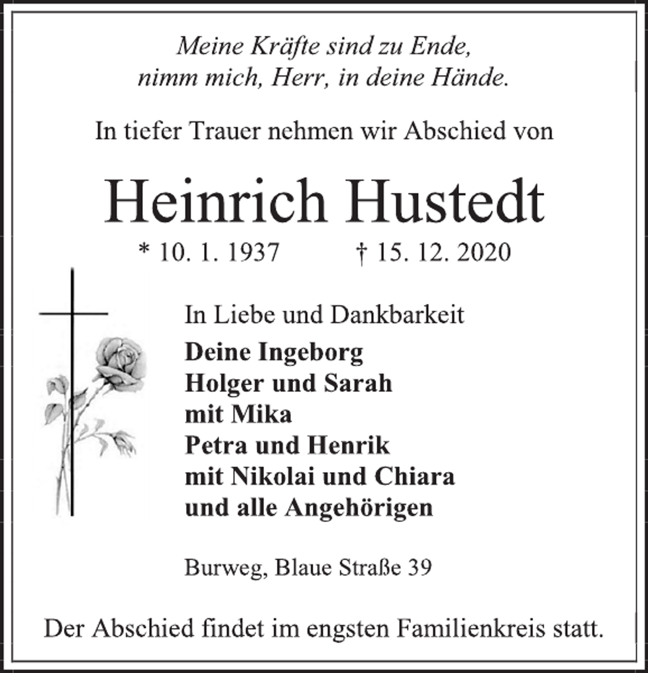 <p>Meine Kräfte sind zu Ende,<br />nimm mich, Herr, in deine Hände.<br />In tiefer Trauer nehmen wir Abschied von<br />Heinrich Hustedt<br />* 10. 1. 1937 † 15. 12. 2020<br />In Liebe und Dankbarkeit<br />Deine Ingeborg<br />Holger und Sarah<br />mit Mika<br />Petra und Henrik<br />mit Nikolai und Chiara<br />und alle Angehörigen<br />Burweg, Blaue Straße 39<br />Der Abschied findet im engsten Familienkreis statt.</p>