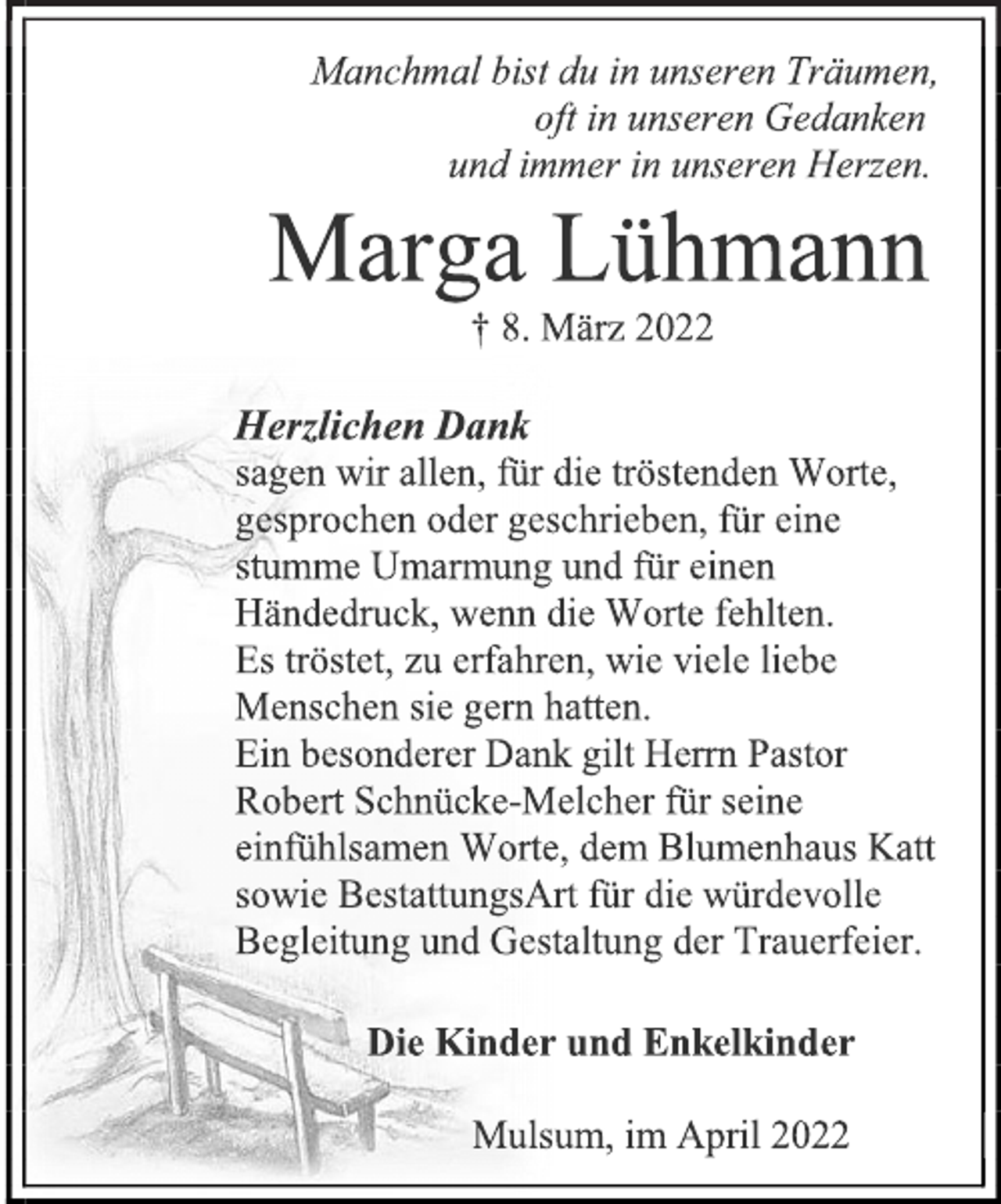 <p>Manchmal bist du in unseren Träumen,<br />oft in unseren Gedanken<br />und immer in unseren Herzen.<br />Marga Lühmann † 8. März 2022<br />Herzlichen Dank sagen wir allen, für die tröstenden Worte, gesprochen oder geschrieben, für eine stumme Umarmung und für einen Händedruck, wenn die Worte fehlten. Es tröstet, zu erfahren, wie viele liebe Menschen sie gern hatten. Ein besonderer Dank gilt Herrn Pastor Robert Schnücke-Melcher für seine einfühlsamen Worte, dem Blumenhaus Katt sowie BestattungsArt für die würdevolle Begleitung und Gestaltung der Trauerfeier.<br />Die Kinder und Enkelkinder<br />Mulsum, im April 2022<br />2 spaltig x 110 mm = ,-<br />im Stader Tageblatt am Samstag, 23.4.2022</p>