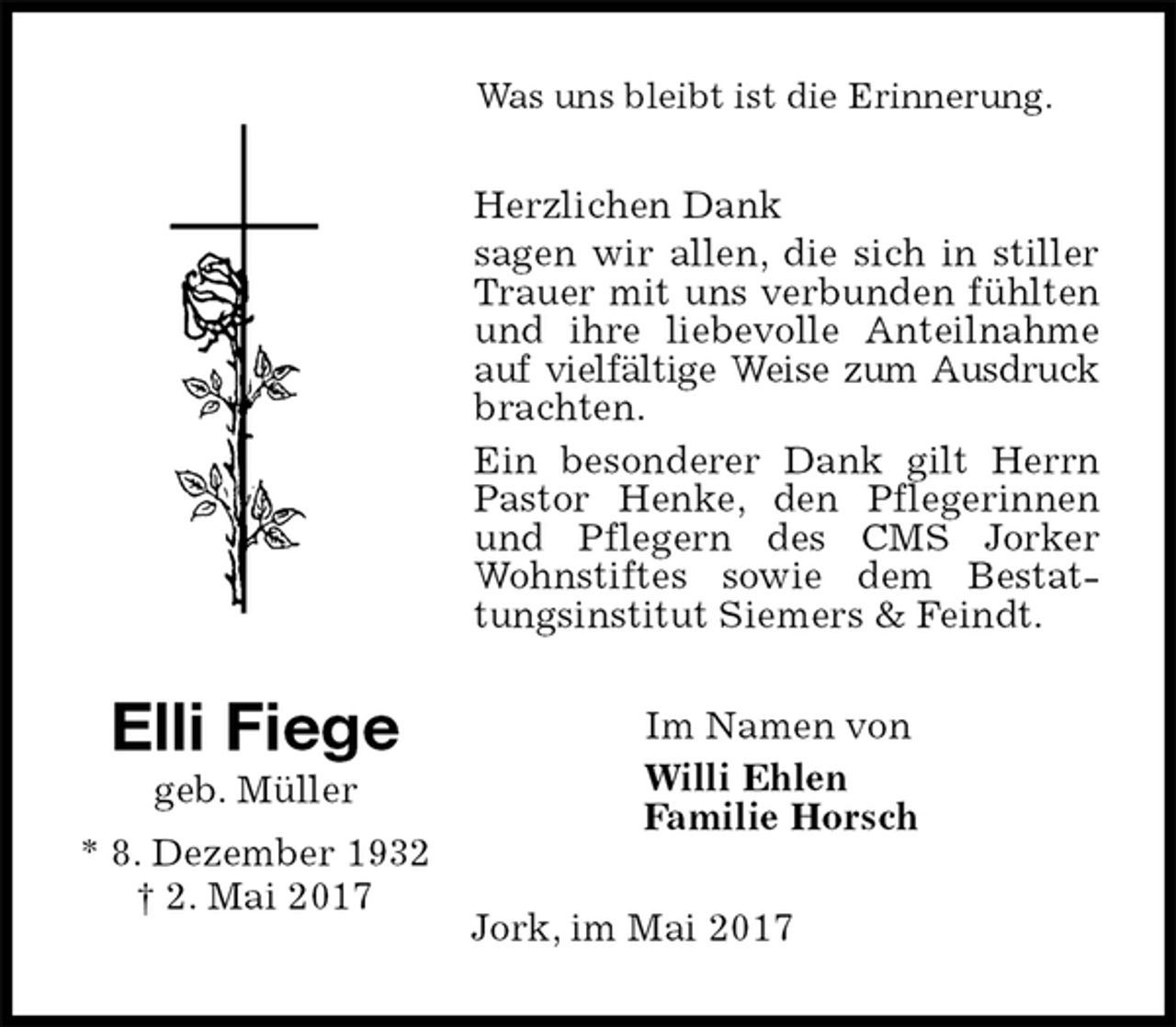 <p>Was uns bleibt ist die Erinnerung.<br />Herzlichen Dank<br />sagen wir allen, die sich in stiller Trauer mit uns verbunden fühlten und ihre liebevolle Anteilnahme auf vielfältige Weise zum Ausdruck<br />brachten.<br />Ein besonderer Dank gilt Herrn Pastor Henke, den Pflegerinnen und Pflegern des CMS Jorker Wohnstiftes sowie dem Bestattungsinstitut Siemers &amp; Feindt.<br />Im Namen von<br />Willi Ehlen<br />Familie Horsch<br />Jork, im Mai 2017<br />Elli Fiege<br />geb. Müller<br />* 8. Dezember 1932<br />† 2. Mai 2017</p>