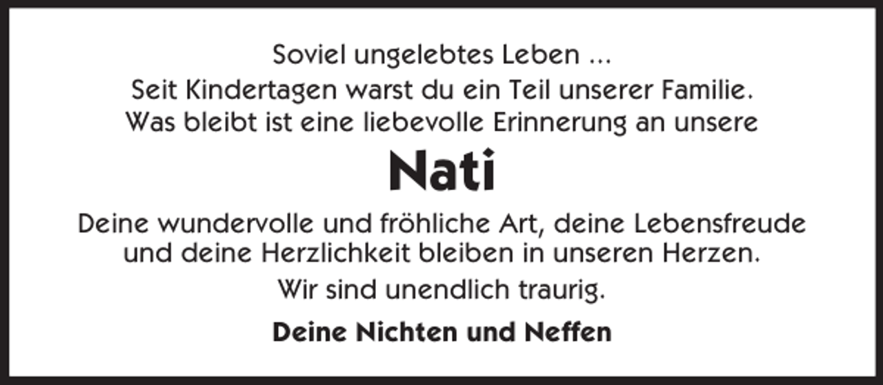 <p>Soviel ungelebtes Leben ...<br />Seit Kindertagen warst du ein Teil unserer Familie.<br />Was bleibt ist eine liebevolle Erinnerung an unsere</p><p>Nati<br />Deine wundervolle und fröhliche Art, deine Lebensfreude<br />und deine Herzlichkeit bleiben in unseren Herzen.<br />Wir sind unendlich traurig.<br />Deine Nichten und Neffen</p>