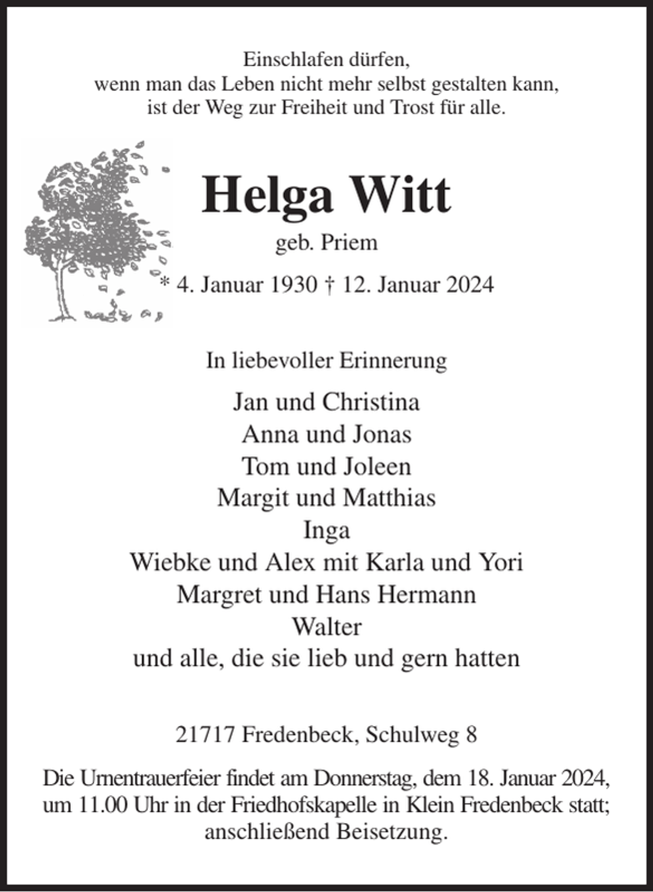 <p>Einschlafen dürfen,<br />wenn man das Leben nicht mehr selbst gestalten kann,<br />ist der Weg zur Freiheit und Trost für alle.<br />Helga Witt<br />geb. Priem<br />* 4. Januar 1930 † 12. Januar 2024<br />In liebevoller Erinnerung<br />Jan und Christina<br />Anna und Jonas<br />Tom und Joleen<br />Margit und Matthias<br />Inga<br />Wiebke und Alex mit Karla und Yori<br />Margret und Hans Hermann<br />Walter<br />und alle, die sie lieb und gern hatten<br />21717 Fredenbeck, Schulweg 8<br />Die Urnentrauerfeier findet am Donnerstag, dem 18. Januar 2024,<br />um 11.00 Uhr in der Friedhofskapelle in Klein Fredenbeck statt;<br />anschließend Beisetzung.</p>