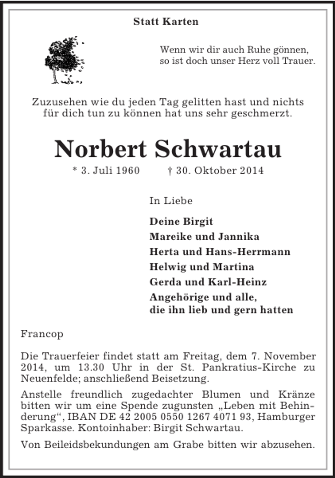 <p>Statt Karten<br />Wenn wir dir auch Ruhe gönnen,<br />so ist doch unser Herz voll Trauer.<br />Zuzusehen wie du jeden Tag gelitten hast und nichts<br />für dich tun zu können hat uns sehr geschmerzt.<br />Norbert Schwartau<br />* 3. Juli 1960 † 30. Oktober 2014<br />In Liebe<br />Deine Birgit<br />Mareike und Jannika<br />Herta und Hans-Herrmann<br />Helwig und Martina<br />Gerda und Karl-Heinz<br />Angehörige und alle,<br />die ihn lieb und gern hatten<br />Francop<br />Die Trauerfeier findet statt am Freitag, dem 7. November 2014, um 13.30 Uhr in der St. Pankratius-Kirche zu<br />Neuenfelde; anschließend Beisetzung.<br />Anstelle freundlich zugedachter Blumen und Kränze<br />bitten wir um eine Spende zugunsten „Leben mit Behinderung“, IBAN DE 42 2005 0550 1267 4071 93, Hamburger Sparkasse. Kontoinhaber: Birgit Schwartau.<br />Von Beileidsbekundungen am Grabe bitten wir abzusehen.</p>