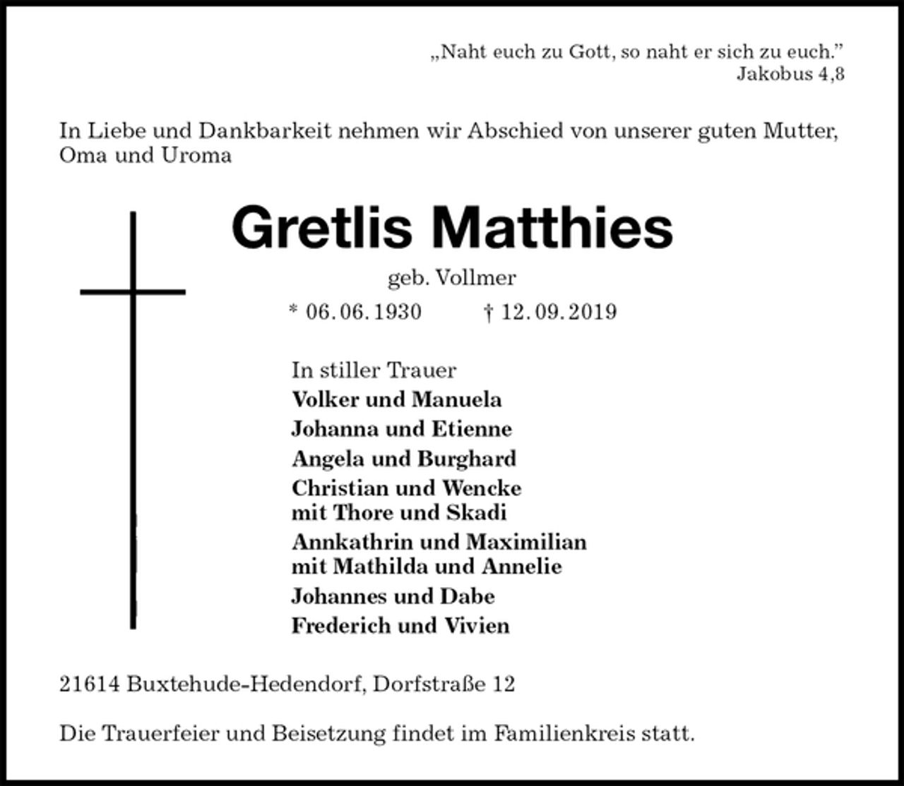 <p>„Naht euch zu Gott, so naht er sich zu euch.”<br />Jakobus 4,8<br />In Liebe und Dankbarkeit nehmen wir Abschied von unserer guten Mutter, Oma und Uroma<br />Gretlis Matthies<br />geb. Vollmer<br />* 06. 06. 1930 † 12. 09. 2019<br />In stiller Trauer<br />Volker und Manuela<br />Johanna und Etienne<br />Angela und Burghard<br />Christian und Wencke<br />mit Thore und Skadi<br />Annkathrin und Maximilian<br />mit Mathilda und Annelie<br />Johannes und Dabe<br />Frederich und Vivien<br />21614 Buxtehude-Hedendorf, Dorfstraße 12</p><p>Die Trauerfeier und Beisetzung findet im Familienkreis statt.</p>